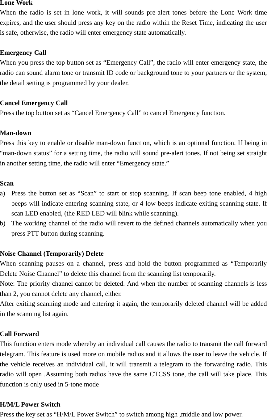 Lone Work When the radio is set in lone work, it will sounds pre-alert tones before the Lone Work time expires, and the user should press any key on the radio within the Reset Time, indicating the user is safe, otherwise, the radio will enter emergency state automatically.   Emergency Call   When you press the top button set as &ldquo;Emergency Call&rdquo;, the radio will enter emergency state, the radio can sound alarm tone or transmit ID code or background tone to your partners or the system, the detail setting is programmed by your dealer.    Cancel Emergency Call Press the top button set as &ldquo;Cancel Emergency Call&rdquo; to cancel Emergency function.  Man-down  Press this key to enable or disable man-down function, which is an optional function. If being in &ldquo;man-down status&rdquo; for a setting time, the radio will sound pre-alert tones. If not being set straight in another setting time, the radio will enter &ldquo;Emergency state.&rdquo;    Scan a) Press the button set as &ldquo;Scan&rdquo; to start or stop scanning. If scan beep tone enabled, 4 high beeps will indicate entering scanning state, or 4 low beeps indicate exiting scanning state. If scan LED enabled, (the RED LED will blink while scanning). b) The working channel of the radio will revert to the defined channels automatically when you press PTT button during scanning.    Noise Channel (Temporarily) Delete When scanning pauses on a channel, press and hold the button programmed as &ldquo;Temporarily Delete Noise Channel&rdquo; to delete this channel from the scanning list temporarily. Note: The priority channel cannot be deleted. And when the number of scanning channels is less than 2, you cannot delete any channel, either. After exiting scanning mode and entering it again, the temporarily deleted channel will be added in the scanning list again.  Call Forward This function enters mode whereby an individual call causes the radio to transmit the call forward telegram. This feature is used more on mobile radios and it allows the user to leave the vehicle. If the vehicle receives an individual call, it will transmit a telegram to the forwarding radio. This radio will open .Assuming both radios have the same CTCSS tone, the call will take place. This function is only used in 5-tone mode  H/M/L Power Switch Press the key set as &ldquo;H/M/L Power Switch&rdquo; to switch among high ,middle and low power. 