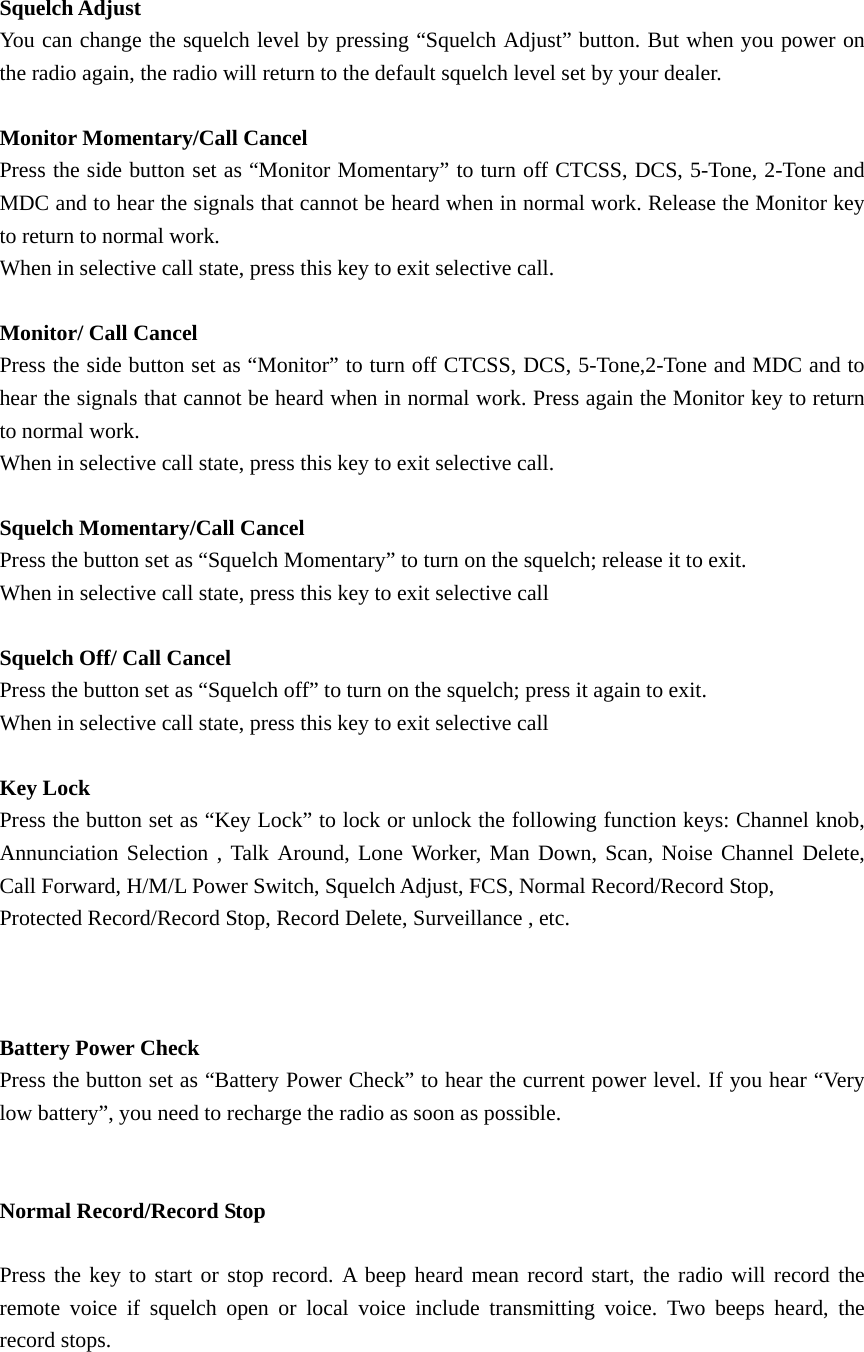  Squelch Adjust You can change the squelch level by pressing &ldquo;Squelch Adjust&rdquo; button. But when you power on the radio again, the radio will return to the default squelch level set by your dealer.  Monitor Momentary/Call Cancel Press the side button set as &ldquo;Monitor Momentary&rdquo; to turn off CTCSS, DCS, 5-Tone, 2-Tone and MDC and to hear the signals that cannot be heard when in normal work. Release the Monitor key to return to normal work. When in selective call state, press this key to exit selective call.  Monitor/ Call Cancel Press the side button set as &ldquo;Monitor&rdquo; to turn off CTCSS, DCS, 5-Tone,2-Tone and MDC and to hear the signals that cannot be heard when in normal work. Press again the Monitor key to return to normal work. When in selective call state, press this key to exit selective call.  Squelch Momentary/Call Cancel Press the button set as &ldquo;Squelch Momentary&rdquo; to turn on the squelch; release it to exit. When in selective call state, press this key to exit selective call  Squelch Off/ Call Cancel Press the button set as &ldquo;Squelch off&rdquo; to turn on the squelch; press it again to exit. When in selective call state, press this key to exit selective call  Key Lock Press the button set as &ldquo;Key Lock&rdquo; to lock or unlock the following function keys: Channel knob, Annunciation Selection , Talk Around, Lone Worker, Man Down, Scan, Noise Channel Delete, Call Forward, H/M/L Power Switch, Squelch Adjust, FCS, Normal Record/Record Stop, Protected Record/Record Stop, Record Delete, Surveillance , etc.       Battery Power Check Press the button set as &ldquo;Battery Power Check&rdquo; to hear the current power level. If you hear &ldquo;Very low battery&rdquo;, you need to recharge the radio as soon as possible.   Normal Record/Record Stop  Press the key to start or stop record. A beep heard mean record start, the radio will record the remote voice if squelch open or local voice include transmitting voice. Two beeps heard, the record stops.  
