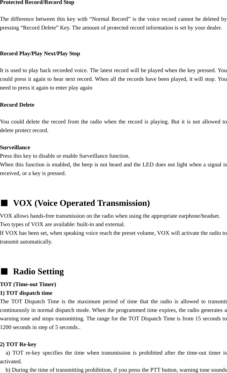 Protected Record/Record Stop  The difference between this key with &ldquo;Normal Record&rdquo; is the voice record cannot be deleted by pressing &ldquo;Record Delete&rdquo; Key. The amount of protected record information is set by your dealer.   Record Play/Play Next/Play Stop  It is used to play back recorded voice. The latest record will be played when the key pressed. You could press it again to hear next record. When all the records have been played, it will stop. You need to press it again to enter play again  Record Delete  You could delete the record from the radio when the record is playing. But it is not allowed to delete protect record.  Surveillance Press this key to disable or enable Surveillance function. When this function is enabled, the beep is not heard and the LED does not light when a signal is received, or a key is pressed.   ■ VOX (Voice Operated Transmission)  VOX allows hands-free transmission on the radio when using the appropriate earphone/headset. Two types of VOX are available: built-in and external. If VOX has been set, when speaking voice reach the preset volume, VOX will activate the radio to transmit automatically.     ■ Radio Setting TOT (Time-out Timer)   1) TOT dispatch time The TOT Dispatch Time is the maximum period of time that the radio is allowed to transmit continuously in normal dispatch mode. When the programmed time expires, the radio generates a warning tone and stops transmitting. The range for the TOT Dispatch Time is from 15 seconds to 1200 seconds in step of 5 seconds..  2) TOT Re-key   a) TOT re-key specifies the time when transmission is prohibited after the time-out timer is activated.     b) During the time of transmitting prohibition, if you press the PTT button, warning tone sounds 