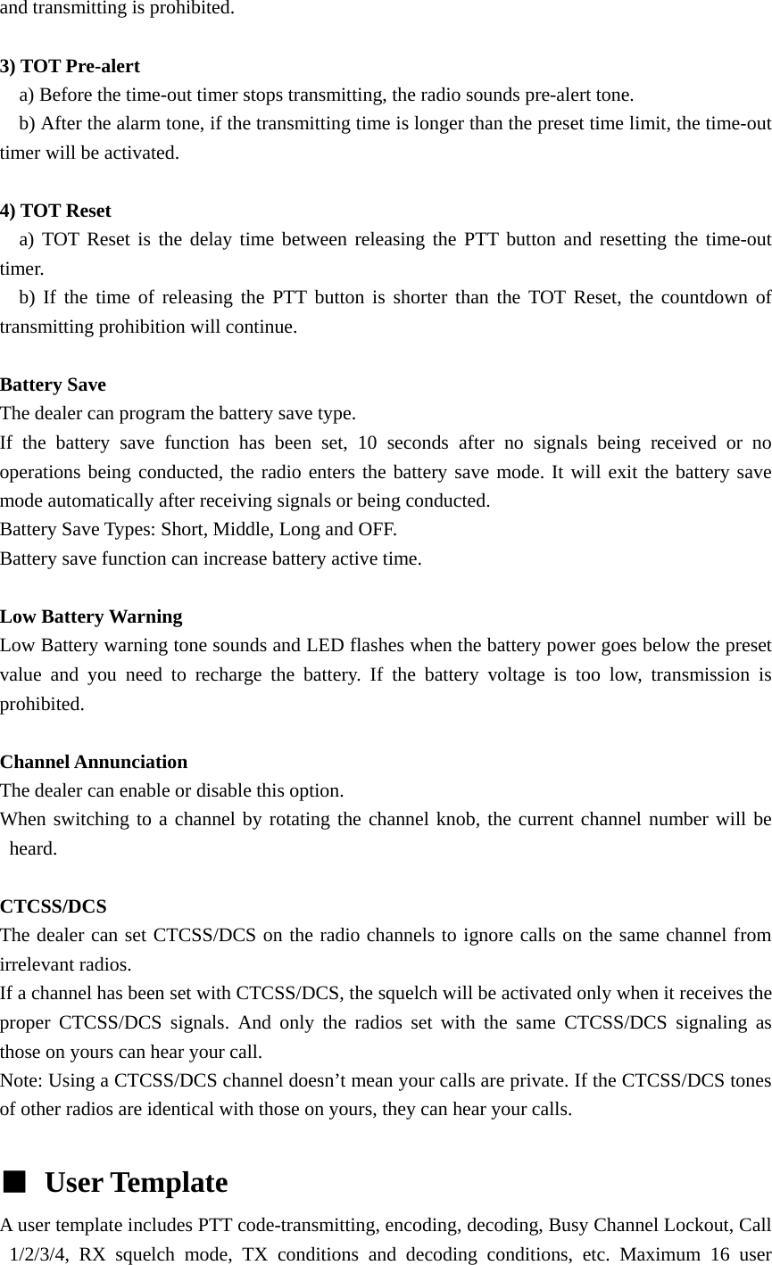 and transmitting is prohibited.  3) TOT Pre-alert     a) Before the time-out timer stops transmitting, the radio sounds pre-alert tone.       b) After the alarm tone, if the transmitting time is longer than the preset time limit, the time-out timer will be activated.  4) TOT Reset   a) TOT Reset is the delay time between releasing the PTT button and resetting the time-out timer.    b) If the time of releasing the PTT button is shorter than the TOT Reset, the countdown of transmitting prohibition will continue.    Battery Save   The dealer can program the battery save type. If the battery save function has been set, 10 seconds after no signals being received or no operations being conducted, the radio enters the battery save mode. It will exit the battery save mode automatically after receiving signals or being conducted. Battery Save Types: Short, Middle, Long and OFF. Battery save function can increase battery active time.    Low Battery Warning   Low Battery warning tone sounds and LED flashes when the battery power goes below the preset value and you need to recharge the battery. If the battery voltage is too low, transmission is prohibited.  Channel Annunciation   The dealer can enable or disable this option. When switching to a channel by rotating the channel knob, the current channel number will be heard.  CTCSS/DCS The dealer can set CTCSS/DCS on the radio channels to ignore calls on the same channel from irrelevant radios.   If a channel has been set with CTCSS/DCS, the squelch will be activated only when it receives the proper CTCSS/DCS signals. And only the radios set with the same CTCSS/DCS signaling as those on yours can hear your call. Note: Using a CTCSS/DCS channel doesn&rsquo;t mean your calls are private. If the CTCSS/DCS tones of other radios are identical with those on yours, they can hear your calls.  ■ User Template   A user template includes PTT code-transmitting, encoding, decoding, Busy Channel Lockout, Call 1/2/3/4, RX squelch mode, TX conditions and decoding conditions, etc. Maximum 16 user 