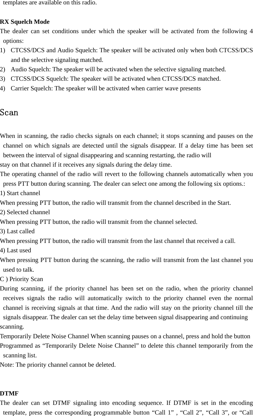 templates are available on this radio.  RX Squelch Mode The dealer can set conditions under which the speaker will be activated from the following 4 options: 1) CTCSS/DCS and Audio Squelch: The speaker will be activated only when both CTCSS/DCS and the selective signaling matched. 2) Audio Squelch: The speaker will be activated when the selective signaling matched. 3) CTCSS/DCS Squelch: The speaker will be activated when CTCSS/DCS matched. 4) Carrier Squelch: The speaker will be activated when carrier wave presents  Scan  When in scanning, the radio checks signals on each channel; it stops scanning and pauses on the channel on which signals are detected until the signals disappear. If a delay time has been set between the interval of signal disappearing and scanning restarting, the radio will stay on that channel if it receives any signals during the delay time. The operating channel of the radio will revert to the following channels automatically when you press PTT button during scanning. The dealer can select one among the following six options.: 1) Start channel When pressing PTT button, the radio will transmit from the channel described in the Start. 2) Selected channel When pressing PTT button, the radio will transmit from the channel selected. 3) Last called When pressing PTT button, the radio will transmit from the last channel that received a call. 4) Last used When pressing PTT button during the scanning, the radio will transmit from the last channel you used to talk. C ) Priority Scan During scanning, if the priority channel has been set on the radio, when the priority channel receives signals the radio will automatically switch to the priority channel even the normal channel is receiving signals at that time. And the radio will stay on the priority channel till the signals disappear. The dealer can set the delay time between signal disappearing and continuing scanning. Temporarily Delete Noise Channel When scanning pauses on a channel, press and hold the button Programmed as &ldquo;Temporarily Delete Noise Channel&rdquo; to delete this channel temporarily from the scanning list. Note: The priority channel cannot be deleted.   DTMF  The dealer can set DTMF signaling into encoding sequence. If DTMF is set in the encoding template, press the corresponding programmable button &ldquo;Call 1&rdquo; , &ldquo;Call 2&rdquo;, &ldquo;Call 3&rdquo;, or &ldquo;Call 