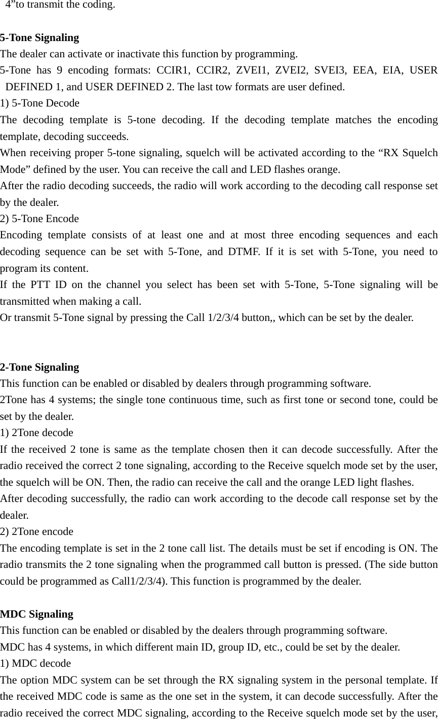 4&rdquo;to transmit the coding.  5-Tone Signaling The dealer can activate or inactivate this function by programming. 5-Tone has 9 encoding formats: CCIR1, CCIR2, ZVEI1, ZVEI2, SVEI3, EEA, EIA, USER DEFINED 1, and USER DEFINED 2. The last tow formats are user defined.   1) 5-Tone Decode The decoding template is 5-tone decoding. If the decoding template matches the encoding template, decoding succeeds.   When receiving proper 5-tone signaling, squelch will be activated according to the &ldquo;RX Squelch Mode&rdquo; defined by the user. You can receive the call and LED flashes orange. After the radio decoding succeeds, the radio will work according to the decoding call response set by the dealer.   2) 5-Tone Encode Encoding template consists of at least one and at most three encoding sequences and each decoding sequence can be set with 5-Tone, and DTMF. If it is set with 5-Tone, you need to program its content. If the PTT ID on the channel you select has been set with 5-Tone, 5-Tone signaling will be transmitted when making a call. Or transmit 5-Tone signal by pressing the Call 1/2/3/4 button,, which can be set by the dealer.   2-Tone Signaling This function can be enabled or disabled by dealers through programming software. 2Tone has 4 systems; the single tone continuous time, such as first tone or second tone, could be set by the dealer. 1) 2Tone decode If the received 2 tone is same as the template chosen then it can decode successfully. After the radio received the correct 2 tone signaling, according to the Receive squelch mode set by the user, the squelch will be ON. Then, the radio can receive the call and the orange LED light flashes. After decoding successfully, the radio can work according to the decode call response set by the dealer. 2) 2Tone encode The encoding template is set in the 2 tone call list. The details must be set if encoding is ON. The radio transmits the 2 tone signaling when the programmed call button is pressed. (The side button could be programmed as Call1/2/3/4). This function is programmed by the dealer.  MDC Signaling This function can be enabled or disabled by the dealers through programming software. MDC has 4 systems, in which different main ID, group ID, etc., could be set by the dealer. 1) MDC decode The option MDC system can be set through the RX signaling system in the personal template. If the received MDC code is same as the one set in the system, it can decode successfully. After the radio received the correct MDC signaling, according to the Receive squelch mode set by the user, 