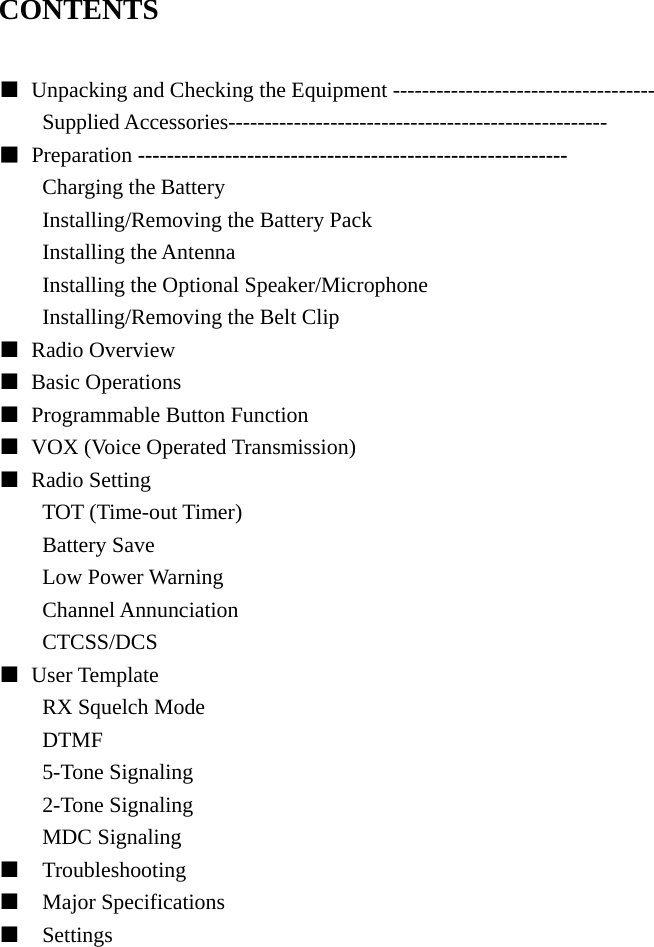 CONTENTS  ■  Unpacking and Checking the Equipment ------------------------------------ Supplied Accessories---------------------------------------------------- ■ Preparation ----------------------------------------------------------- Charging the Battery Installing/Removing the Battery Pack Installing the Antenna Installing the Optional Speaker/Microphone Installing/Removing the Belt Clip ■ Radio Overview  ■ Basic Operations ■  Programmable Button Function ■  VOX (Voice Operated Transmission) ■ Radio Setting TOT (Time-out Timer) Battery Save Low Power Warning Channel Annunciation CTCSS/DCS ■ User Template RX Squelch Mode DTMF 5-Tone Signaling 2-Tone Signaling MDC Signaling ■  Troubleshooting ■  Major Specifications ■  Settings               