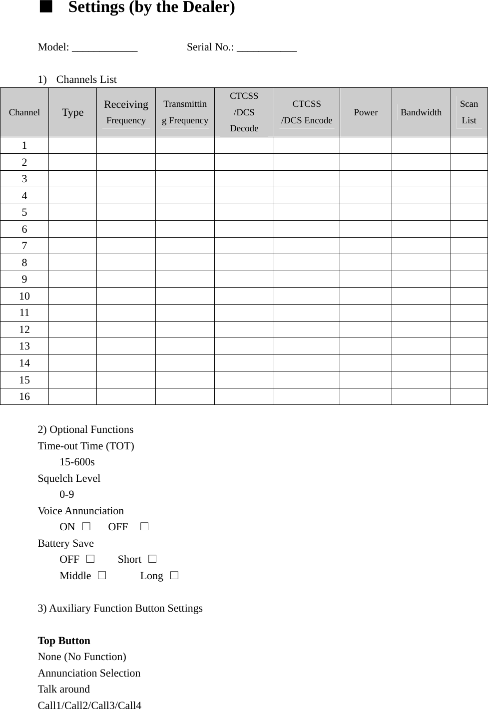 ■  Settings (by the Dealer)  Model: ____________         Serial No.: ___________  1) Channels List Channel  Type  Receiving Frequency Transmitting FrequencyCTCSS /DCS Decode CTCSS /DCS Encode Power  Bandwidth  Scan List 1          2          3          4          5          6          7          8          9          10          11          12          13          14          15          16           2) Optional Functions   Time-out Time (TOT)   15-600s Squelch Level 0-9 Voice Annunciation ON  □   OFF  □ Battery Save OFF  □    Short □ Middle  □      Long □  3) Auxiliary Function Button Settings    Top Button   None (No Function) Annunciation Selection Talk around Call1/Call2/Call3/Call4 