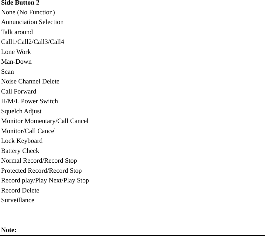 Side Button 2   None (No Function) Annunciation Selection Talk around Call1/Call2/Call3/Call4 Lone Work Man-Down Scan Noise Channel Delete Call Forward H/M/L Power Switch Squelch Adjust Monitor Momentary/Call Cancel Monitor/Call Cancel Lock Keyboard Battery Check Normal Record/Record Stop Protected Record/Record Stop Record play/Play Next/Play Stop Record Delete Surveillance   Note:       