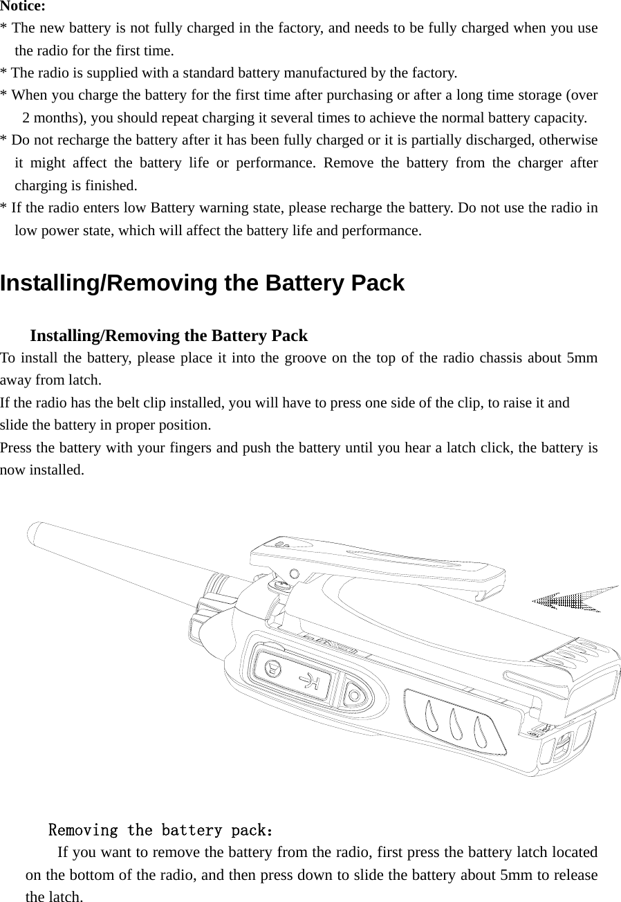 Notice:  * The new battery is not fully charged in the factory, and needs to be fully charged when you use the radio for the first time.   * The radio is supplied with a standard battery manufactured by the factory. * When you charge the battery for the first time after purchasing or after a long time storage (over 2 months), you should repeat charging it several times to achieve the normal battery capacity.   * Do not recharge the battery after it has been fully charged or it is partially discharged, otherwise it might affect the battery life or performance. Remove the battery from the charger after charging is finished.   * If the radio enters low Battery warning state, please recharge the battery. Do not use the radio in low power state, which will affect the battery life and performance.   Installing/Removing the Battery Pack       Installing/Removing the Battery Pack   To install the battery, please place it into the groove on the top of the radio chassis about 5mm away from latch.   If the radio has the belt clip installed, you will have to press one side of the clip, to raise it and   slide the battery in proper position. Press the battery with your fingers and push the battery until you hear a latch click, the battery is now installed.           Removing the battery pack：         If you want to remove the battery from the radio, first press the battery latch located on the bottom of the radio, and then press down to slide the battery about 5mm to release the latch. 