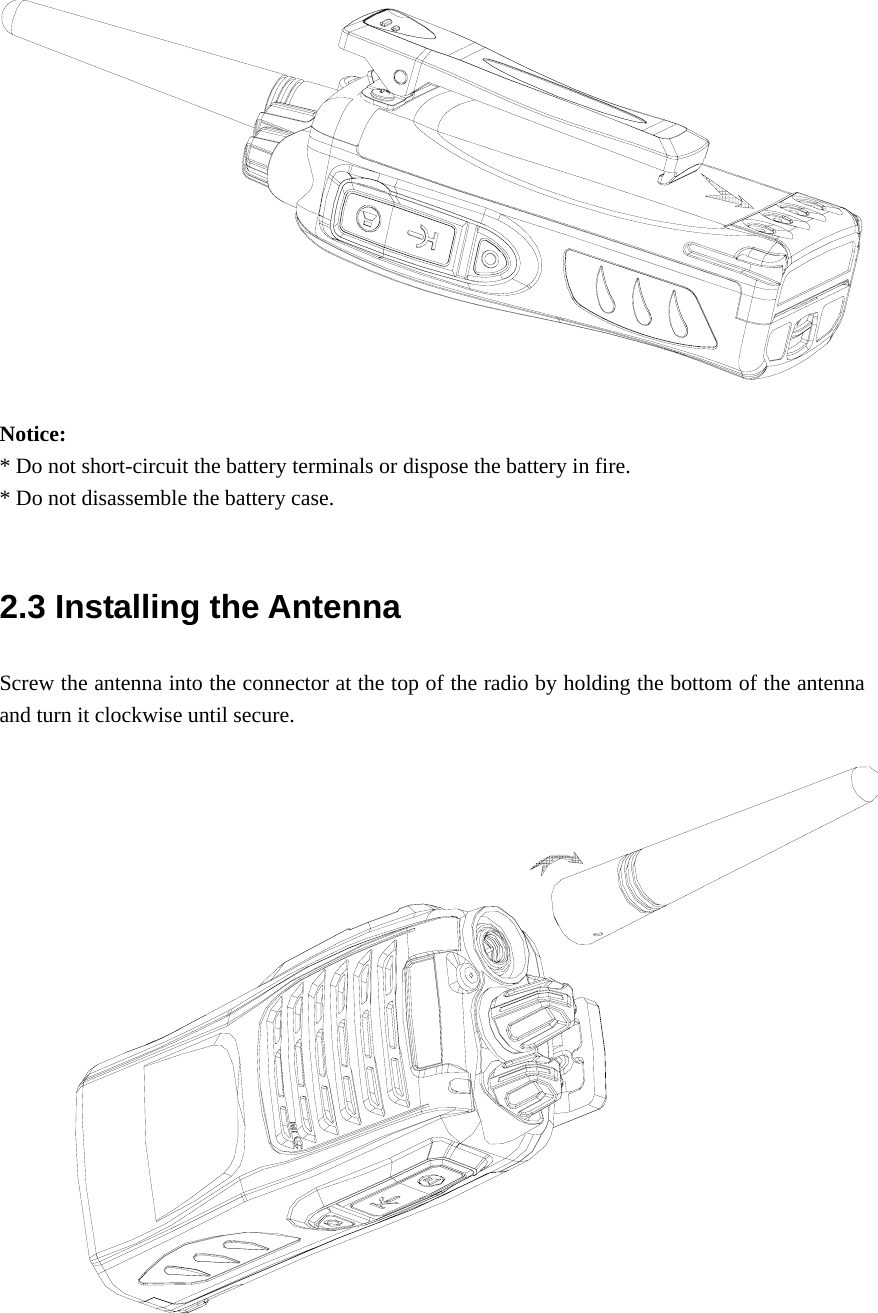  Notice:  * Do not short-circuit the battery terminals or dispose the battery in fire. * Do not disassemble the battery case.    2.3 Installing the Antenna   Screw the antenna into the connector at the top of the radio by holding the bottom of the antenna and turn it clockwise until secure.     