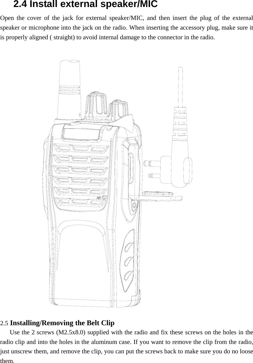 2.4 Install external speaker/MIC Open the cover of the jack for external speaker/MIC, and then insert the plug of the external speaker or microphone into the jack on the radio. When inserting the accessory plug, make sure it is properly aligned ( straight) to avoid internal damage to the connector in the radio.    2.5 Installing/Removing the Belt Clip      Use the 2 screws (M2.5x8.0) supplied with the radio and fix these screws on the holes in the radio clip and into the holes in the aluminum case. If you want to remove the clip from the radio, just unscrew them, and remove the clip, you can put the screws back to make sure you do no loose them.     