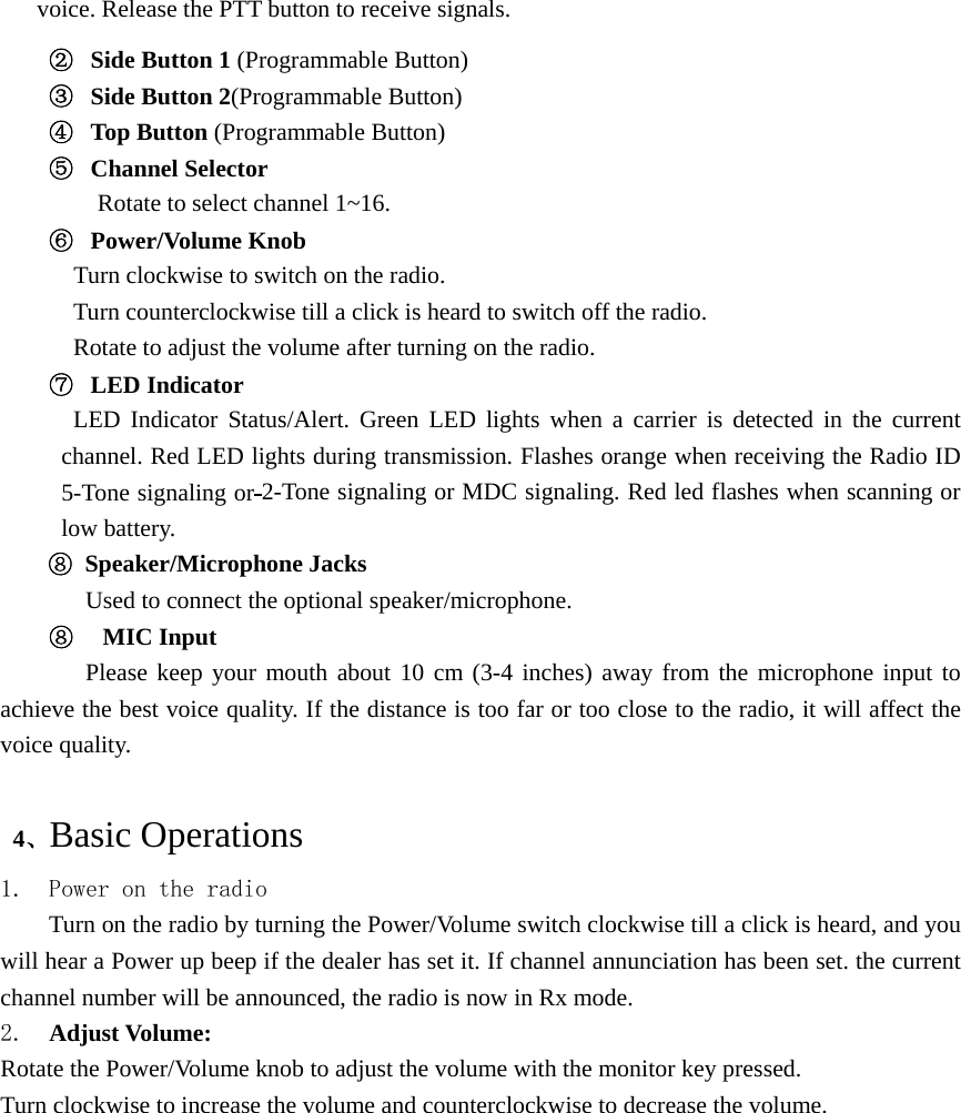 voice. Release the PTT button to receive signals. ②  Side Button 1 (Programmable Button) ③  Side Button 2(Programmable Button) ④  Top Button (Programmable Button) ⑤  Channel Selector Rotate to select channel 1~16. ⑥  Power/Volume Knob    Turn clockwise to switch on the radio.   Turn counterclockwise till a click is heard to switch off the radio. Rotate to adjust the volume after turning on the radio. ⑦  LED Indicator LED Indicator Status/Alert. Green LED lights when a carrier is detected in the current channel. Red LED lights during transmission. Flashes orange when receiving the Radio ID 5-Tone signaling or 2-Tone signaling or MDC signaling. Red led flashes when scanning or low battery. ⑧ Speaker/Microphone Jacks Used to connect the optional speaker/microphone.   ⑧   MIC Input    Please keep your mouth about 10 cm (3-4 inches) away from the microphone input to achieve the best voice quality. If the distance is too far or too close to the radio, it will affect the voice quality.   4、Basic Operations 1. Power on the radio Turn on the radio by turning the Power/Volume switch clockwise till a click is heard, and you will hear a Power up beep if the dealer has set it. If channel annunciation has been set. the current channel number will be announced, the radio is now in Rx mode. 2.  Adjust Volume:   Rotate the Power/Volume knob to adjust the volume with the monitor key pressed. Turn clockwise to increase the volume and counterclockwise to decrease the volume.  