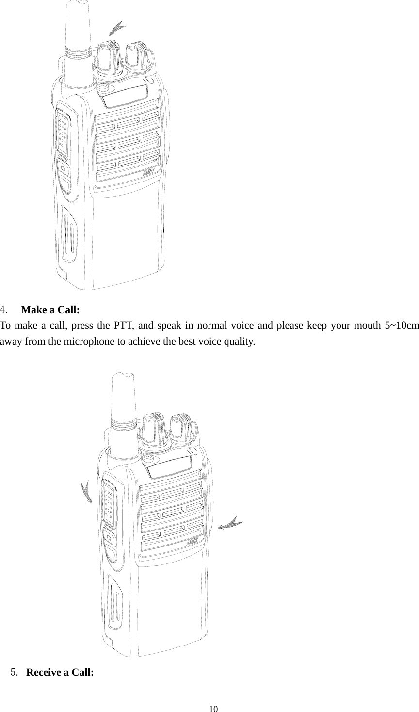  4.  Make a Call:   To make a call, press the PTT, and speak in normal voice and please keep your mouth 5~10cm away from the microphone to achieve the best voice quality.                 5. Receive a Call:                                                 10 