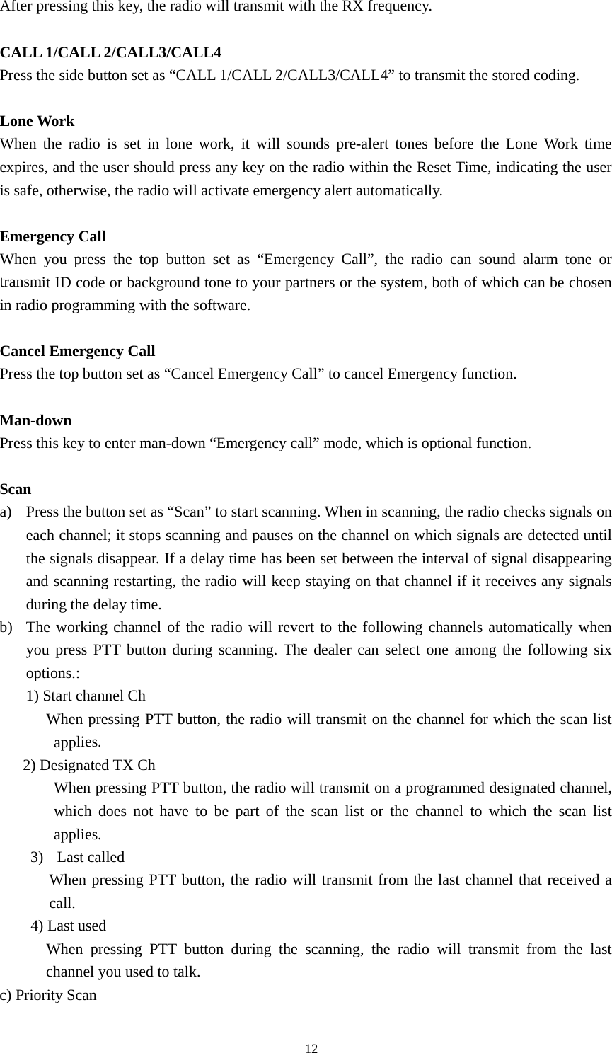 After pressing this key, the radio will transmit with the RX frequency.    CALL 1/CALL 2/CALL3/CALL4 Press the side button set as &ldquo;CALL 1/CALL 2/CALL3/CALL4&rdquo; to transmit the stored coding.    Lone Work When the radio is set in lone work, it will sounds pre-alert tones before the Lone Work time expires, and the user should press any key on the radio within the Reset Time, indicating the user is safe, otherwise, the radio will activate emergency alert automatically.   Emergency Call   When you press the top button set as &ldquo;Emergency Call&rdquo;, the radio can sound alarm tone or transmit ID code or background tone to your partners or the system, both of which can be chosen in radio programming with the software.    Cancel Emergency Call Press the top button set as &ldquo;Cancel Emergency Call&rdquo; to cancel Emergency function.  Man-down  Press this key to enter man-down &ldquo;Emergency call&rdquo; mode, which is optional function.  Scan a) Press the button set as &ldquo;Scan&rdquo; to start scanning. When in scanning, the radio checks signals on each channel; it stops scanning and pauses on the channel on which signals are detected until the signals disappear. If a delay time has been set between the interval of signal disappearing and scanning restarting, the radio will keep staying on that channel if it receives any signals during the delay time. b) The working channel of the radio will revert to the following channels automatically when you press PTT button during scanning. The dealer can select one among the following six options.: 1) Start channel Ch            When pressing PTT button, the radio will transmit on the channel for which the scan list applies.    2) Designated TX Ch                When pressing PTT button, the radio will transmit on a programmed designated channel, which does not have to be part of the scan list or the channel to which the scan list applies.  3) Last called When pressing PTT button, the radio will transmit from the last channel that received a call.  4) Last used       When pressing PTT button during the scanning, the radio will transmit from the last channel you used to talk. c) Priority Scan                                               12 