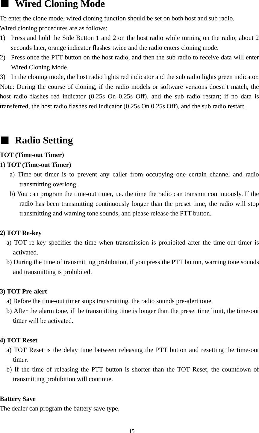  ■  Wired Cloning Mode   To enter the clone mode, wired cloning function should be set on both host and sub radio. Wired cloning procedures are as follows: 1) Press and hold the Side Button 1 and 2 on the host radio while turning on the radio; about 2 seconds later, orange indicator flashes twice and the radio enters cloning mode.   2) Press once the PTT button on the host radio, and then the sub radio to receive data will enter Wired Cloning Mode.   3) In the cloning mode, the host radio lights red indicator and the sub radio lights green indicator.   Note: During the course of cloning, if the radio models or software versions doesn&rsquo;t match, the host radio flashes red indicator (0.25s On 0.25s Off), and the sub radio restart; if no data is transferred, the host radio flashes red indicator (0.25s On 0.25s Off), and the sub radio restart.   ■ Radio Setting TOT (Time-out Timer)   1) TOT (Time-out Timer)    a) Time-out timer is to prevent any caller from occupying one certain channel and radio transmitting overlong.       b) You can program the time-out timer, i.e. the time the radio can transmit continuously. If the radio has been transmitting continuously longer than the preset time, the radio will stop transmitting and warning tone sounds, and please release the PTT button.  2) TOT Re-key   a) TOT re-key specifies the time when transmission is prohibited after the time-out timer is activated.     b) During the time of transmitting prohibition, if you press the PTT button, warning tone sounds and transmitting is prohibited.  3) TOT Pre-alert       a) Before the time-out timer stops transmitting, the radio sounds pre-alert tone.       b) After the alarm tone, if the transmitting time is longer than the preset time limit, the time-out timer will be activated.  4) TOT Reset   a) TOT Reset is the delay time between releasing the PTT button and resetting the time-out timer.    b) If the time of releasing the PTT button is shorter than the TOT Reset, the countdown of transmitting prohibition will continue.    Battery Save   The dealer can program the battery save type.                                               15 