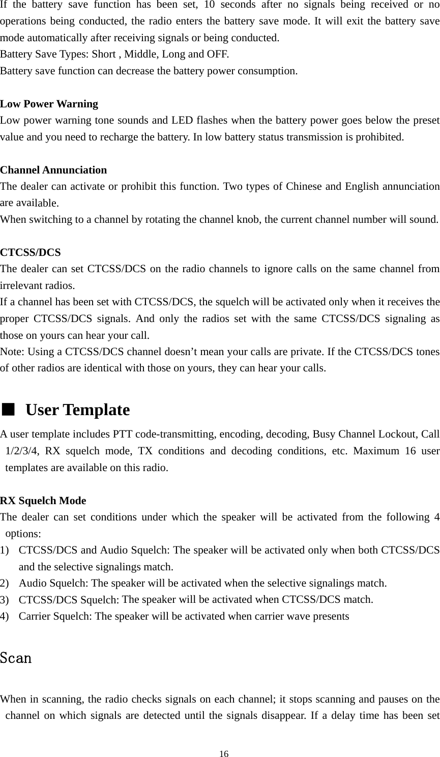 If the battery save function has been set, 10 seconds after no signals being received or no operations being conducted, the radio enters the battery save mode. It will exit the battery save mode automatically after receiving signals or being conducted. Battery Save Types: Short , Middle, Long and OFF. Battery save function can decrease the battery power consumption.    Low Power Warning   Low power warning tone sounds and LED flashes when the battery power goes below the preset value and you need to recharge the battery. In low battery status transmission is prohibited.  Channel Annunciation   The dealer can activate or prohibit this function. Two types of Chinese and English annunciation are available. When switching to a channel by rotating the channel knob, the current channel number will sound.  CTCSS/DCS The dealer can set CTCSS/DCS on the radio channels to ignore calls on the same channel from irrelevant radios.   If a channel has been set with CTCSS/DCS, the squelch will be activated only when it receives the proper CTCSS/DCS signals. And only the radios set with the same CTCSS/DCS signaling as those on yours can hear your call. Note: Using a CTCSS/DCS channel doesn&rsquo;t mean your calls are private. If the CTCSS/DCS tones of other radios are identical with those on yours, they can hear your calls.  ■ User Template   A user template includes PTT code-transmitting, encoding, decoding, Busy Channel Lockout, Call 1/2/3/4, RX squelch mode, TX conditions and decoding conditions, etc. Maximum 16 user templates are available on this radio.  RX Squelch Mode The dealer can set conditions under which the speaker will be activated from the following 4 options: 1) CTCSS/DCS and Audio Squelch: The speaker will be activated only when both CTCSS/DCS and the selective signalings match. 2) Audio Squelch: The speaker will be activated when the selective signalings match. 3) CTCSS/DCS Squelch: The speaker will be activated when CTCSS/DCS match. 4) Carrier Squelch: The speaker will be activated when carrier wave presents  Scan  When in scanning, the radio checks signals on each channel; it stops scanning and pauses on the channel on which signals are detected until the signals disappear. If a delay time has been set                                               16 
