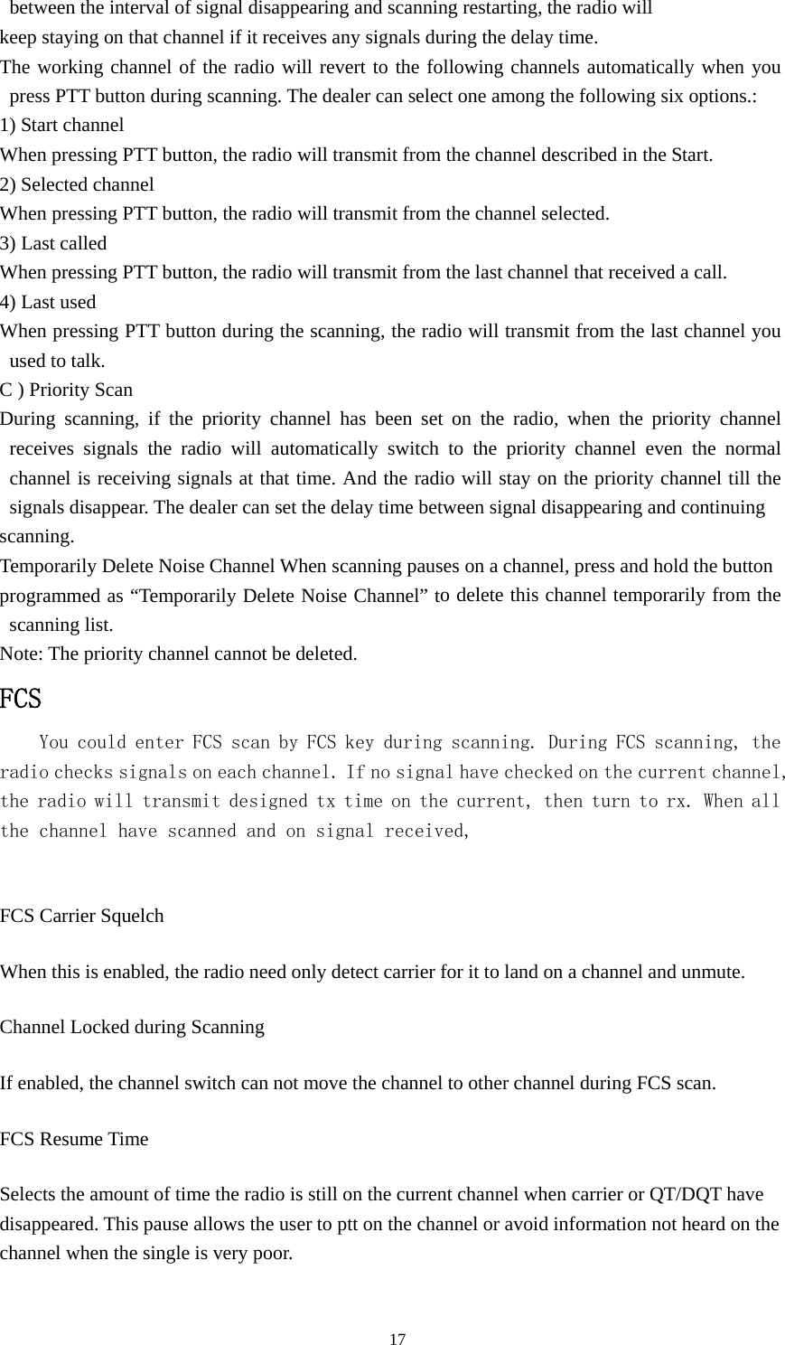 between the interval of signal disappearing and scanning restarting, the radio will keep staying on that channel if it receives any signals during the delay time. The working channel of the radio will revert to the following channels automatically when you press PTT button during scanning. The dealer can select one among the following six options.: 1) Start channel When pressing PTT button, the radio will transmit from the channel described in the Start. 2) Selected channel When pressing PTT button, the radio will transmit from the channel selected. 3) Last called When pressing PTT button, the radio will transmit from the last channel that received a call. 4) Last used When pressing PTT button during the scanning, the radio will transmit from the last channel you used to talk. C ) Priority Scan During scanning, if the priority channel has been set on the radio, when the priority channel receives signals the radio will automatically switch to the priority channel even the normal channel is receiving signals at that time. And the radio will stay on the priority channel till the signals disappear. The dealer can set the delay time between signal disappearing and continuing scanning. Temporarily Delete Noise Channel When scanning pauses on a channel, press and hold the button programmed as &ldquo;Temporarily Delete Noise Channel&rdquo; to delete this channel temporarily from the scanning list. Note: The priority channel cannot be deleted. FCS You could enter FCS scan by FCS key during scanning. During FCS scanning, the radio checks signals on each channel. If no signal have checked on the current channel, the radio will transmit designed tx time on the current, then turn to rx. When all the channel have scanned and on signal received,  FCS Carrier Squelch When this is enabled, the radio need only detect carrier for it to land on a channel and unmute. Channel Locked during Scanning If enabled, the channel switch can not move the channel to other channel during FCS scan. FCS Resume Time Selects the amount of time the radio is still on the current channel when carrier or QT/DQT have disappeared. This pause allows the user to ptt on the channel or avoid information not heard on the channel when the single is very poor.                                               17 