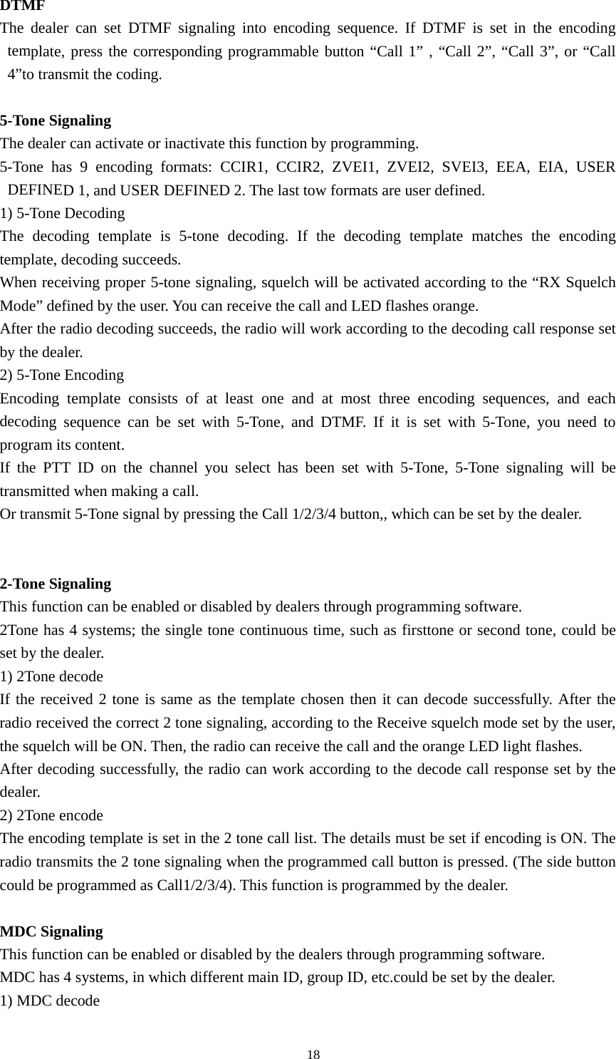 DTMF  The dealer can set DTMF signaling into encoding sequence. If DTMF is set in the encoding template, press the corresponding programmable button &ldquo;Call 1&rdquo; , &ldquo;Call 2&rdquo;, &ldquo;Call 3&rdquo;, or &ldquo;Call 4&rdquo;to transmit the coding.  5-Tone Signaling The dealer can activate or inactivate this function by programming. 5-Tone has 9 encoding formats: CCIR1, CCIR2, ZVEI1, ZVEI2, SVEI3, EEA, EIA, USER DEFINED 1, and USER DEFINED 2. The last tow formats are user defined.   1) 5-Tone Decoding   The decoding template is 5-tone decoding. If the decoding template matches the encoding template, decoding succeeds.   When receiving proper 5-tone signaling, squelch will be activated according to the &ldquo;RX Squelch Mode&rdquo; defined by the user. You can receive the call and LED flashes orange. After the radio decoding succeeds, the radio will work according to the decoding call response set by the dealer.   2) 5-Tone Encoding Encoding template consists of at least one and at most three encoding sequences, and each decoding sequence can be set with 5-Tone, and DTMF. If it is set with 5-Tone, you need to program its content. If the PTT ID on the channel you select has been set with 5-Tone, 5-Tone signaling will be transmitted when making a call. Or transmit 5-Tone signal by pressing the Call 1/2/3/4 button,, which can be set by the dealer.   2-Tone Signaling This function can be enabled or disabled by dealers through programming software. 2Tone has 4 systems; the single tone continuous time, such as firsttone or second tone, could be set by the dealer. 1) 2Tone decode If the received 2 tone is same as the template chosen then it can decode successfully. After the radio received the correct 2 tone signaling, according to the Receive squelch mode set by the user, the squelch will be ON. Then, the radio can receive the call and the orange LED light flashes. After decoding successfully, the radio can work according to the decode call response set by the dealer. 2) 2Tone encode The encoding template is set in the 2 tone call list. The details must be set if encoding is ON. The radio transmits the 2 tone signaling when the programmed call button is pressed. (The side button could be programmed as Call1/2/3/4). This function is programmed by the dealer.  MDC Signaling This function can be enabled or disabled by the dealers through programming software. MDC has 4 systems, in which different main ID, group ID, etc.could be set by the dealer. 1) MDC decode                                               18 
