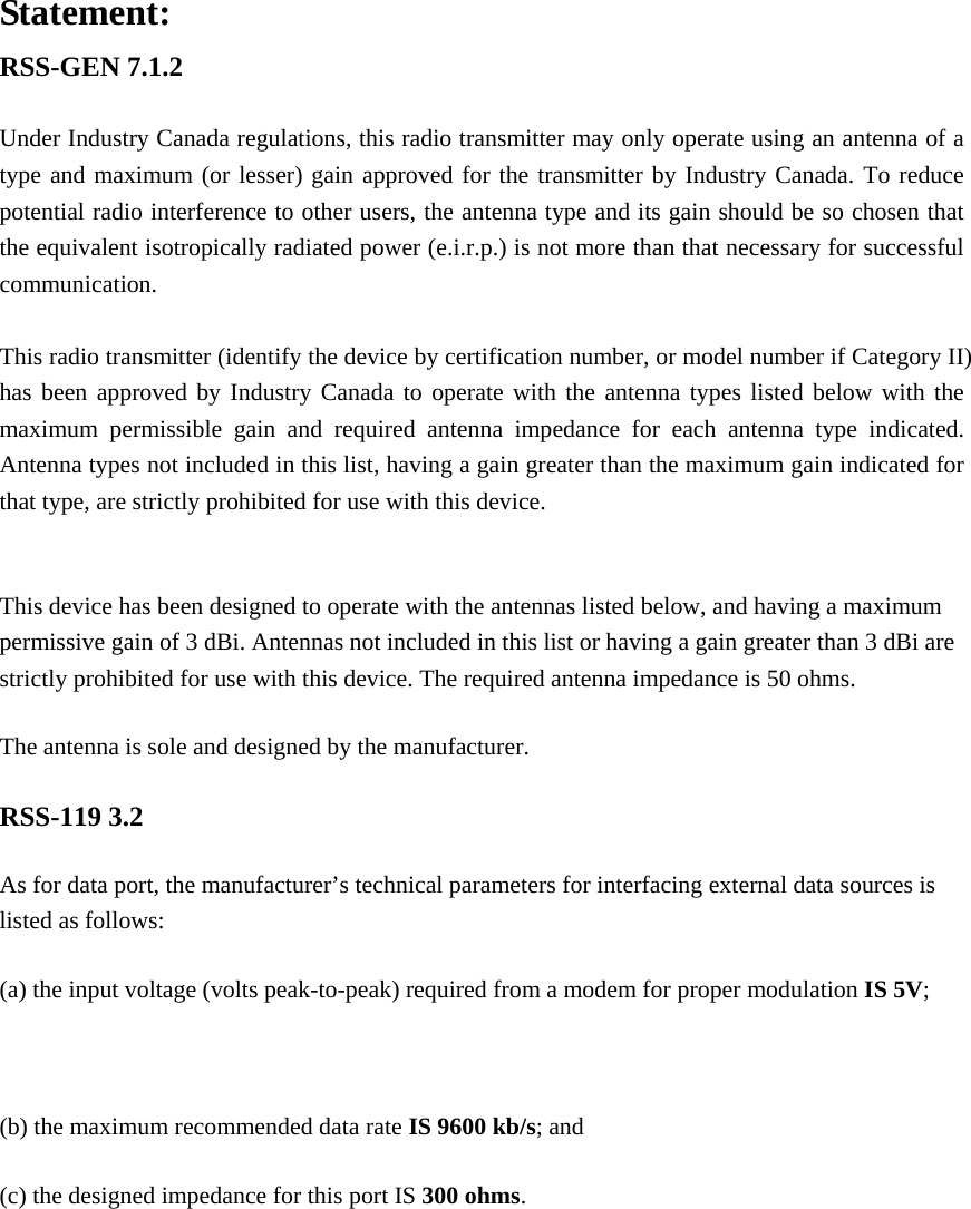 Statement: RSS-GEN 7.1.2  Under Industry Canada regulations, this radio transmitter may only operate using an antenna of a type and maximum (or lesser) gain approved for the transmitter by Industry Canada. To reduce potential radio interference to other users, the antenna type and its gain should be so chosen that the equivalent isotropically radiated power (e.i.r.p.) is not more than that necessary for successful communication.  This radio transmitter (identify the device by certification number, or model number if Category II) has been approved by Industry Canada to operate with the antenna types listed below with the maximum permissible gain and required antenna impedance for each antenna type indicated. Antenna types not included in this list, having a gain greater than the maximum gain indicated for that type, are strictly prohibited for use with this device.  This device has been designed to operate with the antennas listed below, and having a maximum permissive gain of 3 dBi. Antennas not included in this list or having a gain greater than 3 dBi are strictly prohibited for use with this device. The required antenna impedance is 50 ohms. The antenna is sole and designed by the manufacturer. RSS-119 3.2 As for data port, the manufacturer&rsquo;s technical parameters for interfacing external data sources is listed as follows: (a) the input voltage (volts peak-to-peak) required from a modem for proper modulation IS 5V;  (b) the maximum recommended data rate IS 9600 kb/s; and (c) the designed impedance for this port IS 300 ohms.  