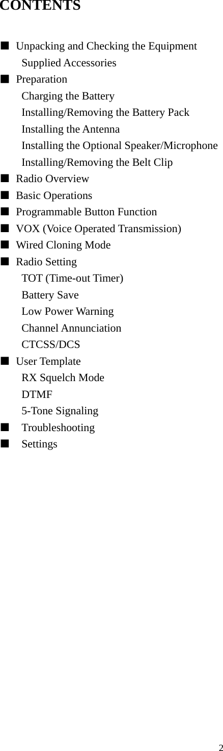 CONTENTS  ■  Unpacking and Checking the Equipment     Supplied Accessories   ■ Preparation  Charging the Battery Installing/Removing the Battery Pack Installing the Antenna Installing the Optional Speaker/Microphone Installing/Removing the Belt Clip ■ Radio Overview  ■ Basic Operations ■  Programmable Button Function ■  VOX (Voice Operated Transmission) ■ Wired Cloning Mode ■ Radio Setting TOT (Time-out Timer) Battery Save Low Power Warning Channel Annunciation CTCSS/DCS ■ User Template RX Squelch Mode DTMF 5-Tone Signaling ■  Troubleshooting ■  Settings                                                               2 