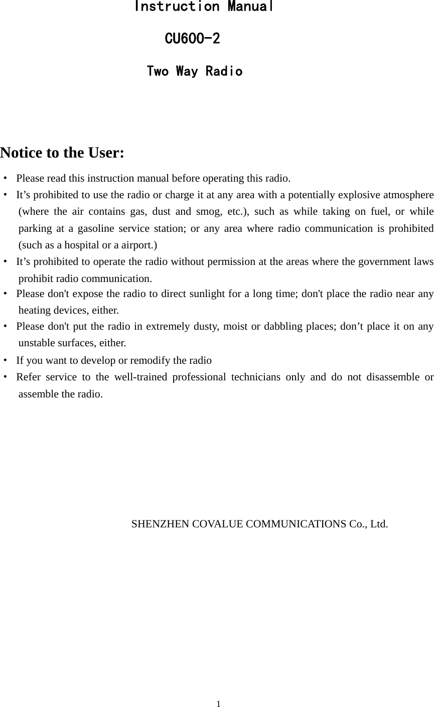   Instruction Manual 　　　　CU600-２Two Way Radio    Notice to the User: &middot;  Please read this instruction manual before operating this radio.   &middot;  It&rsquo;s prohibited to use the radio or charge it at any area with a potentially explosive atmosphere (where the air contains gas, dust and smog, etc.), such as while taking on fuel, or while parking at a gasoline service station; or any area where radio communication is prohibited (such as a hospital or a airport.) &middot;  It&rsquo;s prohibited to operate the radio without permission at the areas where the government laws prohibit radio communication. &middot;  Please don't expose the radio to direct sunlight for a long time; don't place the radio near any heating devices, either. &middot;  Please don't put the radio in extremely dusty, moist or dabbling places; don&rsquo;t place it on any unstable surfaces, either.   &middot;  If you want to develop or remodify the radio   &middot; Refer service to the well-trained professional technicians only and do not disassemble or assemble the radio.        SHENZHEN COVALUE COMMUNICATIONS Co., Ltd.                                                       1 