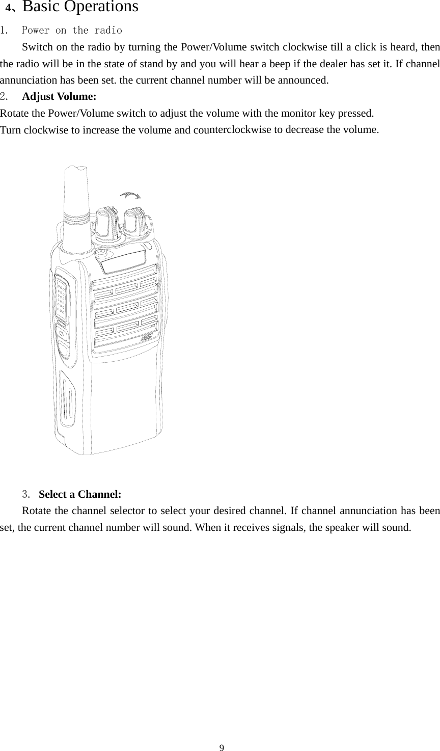  4、Basic Operations 1. Power on the radio Switch on the radio by turning the Power/Volume switch clockwise till a click is heard, then the radio will be in the state of stand by and you will hear a beep if the dealer has set it. If channel annunciation has been set. the current channel number will be announced. 2.  Adjust Volume:   Rotate the Power/Volume switch to adjust the volume with the monitor key pressed. Turn clockwise to increase the volume and counterclockwise to decrease the volume.    3. Select a Channel:   Rotate the channel selector to select your desired channel. If channel annunciation has been set, the current channel number will sound. When it receives signals, the speaker will sound.                                               9 