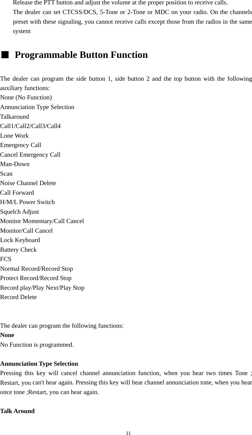 Release the PTT button and adjust the volume at the proper position to receive calls. The dealer can set CTCSS/DCS, 5-Tone or 2-Tone or MDC on your radio. On the channels preset with these signaling, you cannot receive calls except those from the radios in the same system  ■  Programmable Button Function    The dealer can program the side button 1, side button 2 and the top button with the following auxiliary functions: None (No Function) Annunciation Type Selection Talkaround Call1/Call2/Call3/Call4 Lone Work Emergency Call Cancel Emergency Call Man-Down Scan Noise Channel Delete Call Forward H/M/L Power Switch Squelch Adjust Monitor Momentary/Call Cancel Monitor/Call Cancel Lock Keyboard Battery Check FCS Normal Record/Record Stop Protect Record/Record Stop Record play/Play Next/Play Stop Record Delete   The dealer can program the following functions: None No Function is programmed.  Annunciation Type Selection Pressing this key will cancel channel annunciation function, when you hear two times Tone ; Restart, you can't hear again. Pressing this key will hear channel annunciation tone, when you hear once tone ;Restart, you can hear again.  Talk Around                                               11 