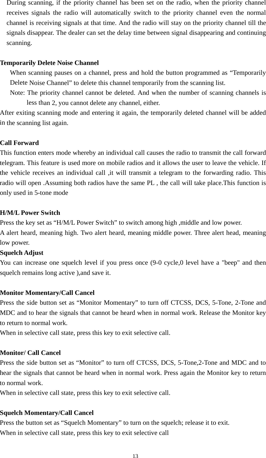 During scanning, if the priority channel has been set on the radio, when the priority channel receives signals the radio will automatically switch to the priority channel even the normal channel is receiving signals at that time. And the radio will stay on the priority channel till the signals disappear. The dealer can set the delay time between signal disappearing and continuing scanning.  Temporarily Delete Noise Channel When scanning pauses on a channel, press and hold the button programmed as &ldquo;Temporarily Delete Noise Channel&rdquo; to delete this channel temporarily from the scanning list. Note: The priority channel cannot be deleted. And when the number of scanning channels is less than 2, you cannot delete any channel, either. After exiting scanning mode and entering it again, the temporarily deleted channel will be added in the scanning list again.  Call Forward This function enters mode whereby an individual call causes the radio to transmit the call forward telegram. This feature is used more on mobile radios and it allows the user to leave the vehicle. If the vehicle receives an individual call ,it will transmit a telegram to the forwarding radio. This radio will open .Assuming both radios have the same PL , the call will take place.This function is only used in 5-tone mode  H/M/L Power Switch Press the key set as &ldquo;H/M/L Power Switch&rdquo; to switch among high ,middle and low power. A alert heard, meaning high. Two alert heard, meaning middle power. Three alert head, meaning low power. Squelch Adjust You can increase one squelch level if you press once (9-0 cycle,0 level have a "beep" and then squelch remains long active ),and save it.    Monitor Momentary/Call Cancel Press the side button set as &ldquo;Monitor Momentary&rdquo; to turn off CTCSS, DCS, 5-Tone, 2-Tone and MDC and to hear the signals that cannot be heard when in normal work. Release the Monitor key to return to normal work. When in selective call state, press this key to exit selective call.  Monitor/ Call Cancel Press the side button set as &ldquo;Monitor&rdquo; to turn off CTCSS, DCS, 5-Tone,2-Tone and MDC and to hear the signals that cannot be heard when in normal work. Press again the Monitor key to return to normal work. When in selective call state, press this key to exit selective call.  Squelch Momentary/Call Cancel Press the button set as &ldquo;Squelch Momentary&rdquo; to turn on the squelch; release it to exit. When in selective call state, press this key to exit selective call                                               13 