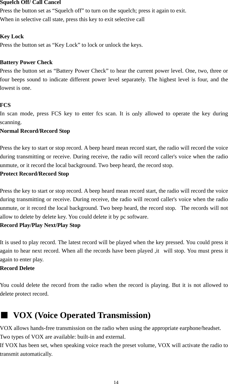  Squelch Off/ Call Cancel Press the button set as &ldquo;Squelch off&rdquo; to turn on the squelch; press it again to exit. When in selective call state, press this key to exit selective call  Key Lock Press the button set as &ldquo;Key Lock&rdquo; to lock or unlock the keys.    Battery Power Check Press the button set as &ldquo;Battery Power Check&rdquo; to hear the current power level. One, two, three or four beeps sound to indicate different power level separately. The highest level is four, and the lowest is one.  FCS  In scan mode, press FCS key to enter fcs scan. It is only allowed to operate the key during scanning.  Normal Record/Record Stop  Press the key to start or stop record. A beep heard mean record start, the radio will record the voice during transmitting or receive. During receive, the radio will record caller's voice when the radio unmute, or it record the local background. Two beep heard, the record stop. Protect Record/Record Stop  Press the key to start or stop record. A beep heard mean record start, the radio will record the voice during transmitting or receive. During receive, the radio will record caller's voice when the radio unmute, or it record the local background. Two beep heard, the record stop.   The records will not allow to delete by delete key. You could delete it by pc software. Record Play/Play Next/Play Stop  It is used to play record. The latest record will be played when the key pressed. You could press it again to hear next record. When all the records have been played ,it   will stop. You must press it again to enter play. Record Delete  You could delete the record from the radio when the record is playing. But it is not allowed to delete protect record.  ■ VOX (Voice Operated Transmission) VOX allows hands-free transmission on the radio when using the appropriate earphone/headset. Two types of VOX are available: built-in and external. If VOX has been set, when speaking voice reach the preset volume, VOX will activate the radio to transmit automatically.                                                  14 