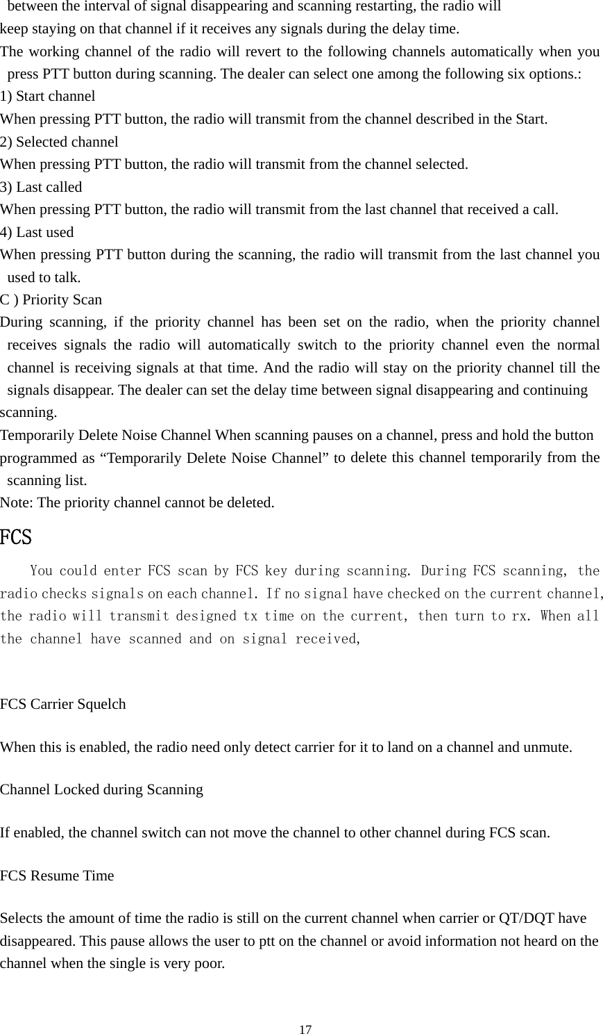 between the interval of signal disappearing and scanning restarting, the radio will keep staying on that channel if it receives any signals during the delay time. The working channel of the radio will revert to the following channels automatically when you press PTT button during scanning. The dealer can select one among the following six options.: 1) Start channel When pressing PTT button, the radio will transmit from the channel described in the Start. 2) Selected channel When pressing PTT button, the radio will transmit from the channel selected. 3) Last called When pressing PTT button, the radio will transmit from the last channel that received a call. 4) Last used When pressing PTT button during the scanning, the radio will transmit from the last channel you used to talk. C ) Priority Scan During scanning, if the priority channel has been set on the radio, when the priority channel receives signals the radio will automatically switch to the priority channel even the normal channel is receiving signals at that time. And the radio will stay on the priority channel till the signals disappear. The dealer can set the delay time between signal disappearing and continuing scanning. Temporarily Delete Noise Channel When scanning pauses on a channel, press and hold the button programmed as &ldquo;Temporarily Delete Noise Channel&rdquo; to delete this channel temporarily from the scanning list. Note: The priority channel cannot be deleted. FCS You could enter FCS scan by FCS key during scanning. During FCS scanning, the radio checks signals on each channel. If no signal have checked on the current channel, the radio will transmit designed tx time on the current, then turn to rx. When all the channel have scanned and on signal received,  FCS Carrier Squelch When this is enabled, the radio need only detect carrier for it to land on a channel and unmute. Channel Locked during Scanning If enabled, the channel switch can not move the channel to other channel during FCS scan. FCS Resume Time Selects the amount of time the radio is still on the current channel when carrier or QT/DQT have disappeared. This pause allows the user to ptt on the channel or avoid information not heard on the channel when the single is very poor.                                               17 