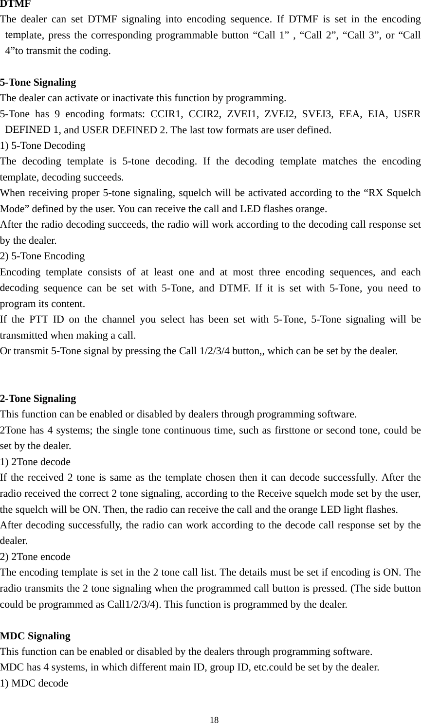 DTMF  The dealer can set DTMF signaling into encoding sequence. If DTMF is set in the encoding template, press the corresponding programmable button &ldquo;Call 1&rdquo; , &ldquo;Call 2&rdquo;, &ldquo;Call 3&rdquo;, or &ldquo;Call 4&rdquo;to transmit the coding.  5-Tone Signaling The dealer can activate or inactivate this function by programming. 5-Tone has 9 encoding formats: CCIR1, CCIR2, ZVEI1, ZVEI2, SVEI3, EEA, EIA, USER DEFINED 1, and USER DEFINED 2. The last tow formats are user defined.   1) 5-Tone Decoding   The decoding template is 5-tone decoding. If the decoding template matches the encoding template, decoding succeeds.   When receiving proper 5-tone signaling, squelch will be activated according to the &ldquo;RX Squelch Mode&rdquo; defined by the user. You can receive the call and LED flashes orange. After the radio decoding succeeds, the radio will work according to the decoding call response set by the dealer.   2) 5-Tone Encoding Encoding template consists of at least one and at most three encoding sequences, and each decoding sequence can be set with 5-Tone, and DTMF. If it is set with 5-Tone, you need to program its content. If the PTT ID on the channel you select has been set with 5-Tone, 5-Tone signaling will be transmitted when making a call. Or transmit 5-Tone signal by pressing the Call 1/2/3/4 button,, which can be set by the dealer.   2-Tone Signaling This function can be enabled or disabled by dealers through programming software. 2Tone has 4 systems; the single tone continuous time, such as firsttone or second tone, could be set by the dealer. 1) 2Tone decode If the received 2 tone is same as the template chosen then it can decode successfully. After the radio received the correct 2 tone signaling, according to the Receive squelch mode set by the user, the squelch will be ON. Then, the radio can receive the call and the orange LED light flashes. After decoding successfully, the radio can work according to the decode call response set by the dealer. 2) 2Tone encode The encoding template is set in the 2 tone call list. The details must be set if encoding is ON. The radio transmits the 2 tone signaling when the programmed call button is pressed. (The side button could be programmed as Call1/2/3/4). This function is programmed by the dealer.  MDC Signaling This function can be enabled or disabled by the dealers through programming software. MDC has 4 systems, in which different main ID, group ID, etc.could be set by the dealer. 1) MDC decode                                               18 