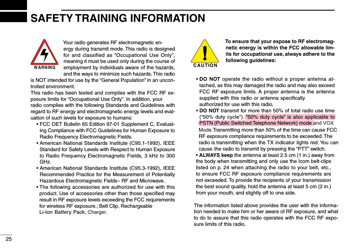 W AR N IN GYour radio generates RF electromagnetic en-ergy during transmit mode. This radio is designed for and classified  as &ldquo;Occupational  Use  Only&rdquo;, meaning it must be used only during the course of employment by individuals aware of the hazards, and the ways to minimize such hazards. This radio is NOT intended for use by the &ldquo;General Population&rdquo; in an uncon-trolled environment.This radio has been tested and complies with the FCC RF ex-posure limits for &ldquo;Occupational Use Only&rdquo;. In addition, your radio complies with the following Standards and Guidelines with regard to RF energy and electromagnetic energy levels and eval-uation of such levels for exposure to humans:  &bull;  FCC OET Bulletin 65 Edition 97-01 Supplement C, Evaluat-ing Compliance with FCC Guidelines for Human Exposure to Radio Frequency Electromagnetic Fields.  &bull;  American National Standards Institute (C95.1-1992), IEEE Standard for Safety Levels with Respect to Human Exposure to Radio Frequency Electromagnetic Fields, 3 kHz to 300 GHz.  &bull;  American National Standards Institute (C95.3-1992), IEEE Recommended Practice for the Measurement of Potentially Hazardous Electromagnetic Fields&ndash; RF and Microwave. &bull;  The following accessories are authorized for use with this product. Use of accessories other than those speciﬁed may result in RF exposure levels exceeding the FCC requirements for wireless RF exposure.; Belt Clip, Rechargeable Li-Ion Battery Pack, Charger.C AU T IO NTo ensure that your expose to RF electromag-netic energy is within the FCC allowable lim-its for occupational use, always adhere to the following guidelines: &bull;  DO  NOT operate the  radio without  a  proper antenna at-tached, as this may damaged the radio and may also exceed FCC RF exposure limits. A proper antenna is the antenna supplied with this radio or antenna speciﬁcally authorized for use with this radio.  &bull;  DO NOT transmit for more than 50% of total radio use time (&ldquo;50% duty cycle&rdquo;). &ldquo;50% duty cycle&rdquo; is also applicable to PSTN (Public Switched Telephone Network) mode and VOX      Mode.Transmitting more than 50% of the time can cause FCC       RF exposure compliance requirements to be exceeded. The       radio is transmitting when the TX indicator lights red. You can       cause the radio to transmit by pressing the &ldquo;PTT&rdquo; switch.     &bull;  ALWAYS keep the antenna at least 2.5 cm (1 in.) away from     the body when transmitting and only use the Icom belt-clips     listed on p. 24 when attaching the radio to your belt, etc.,     to ensure FCC RF exposure compliance requirements are     not exceeded. To provide the recipients of your transmission     the best sound quality, hold the antenna at least 5 cm (2 in.)     from your mouth, and slightly off to one side.         The information listed above provides the user with the informa-         tion needed to make him or her aware of RF exposure, and what          to do to assure that this radio operates with the FCC RF expo-         sure limits of this radio.25SAFETY TRAINING INFORMATION