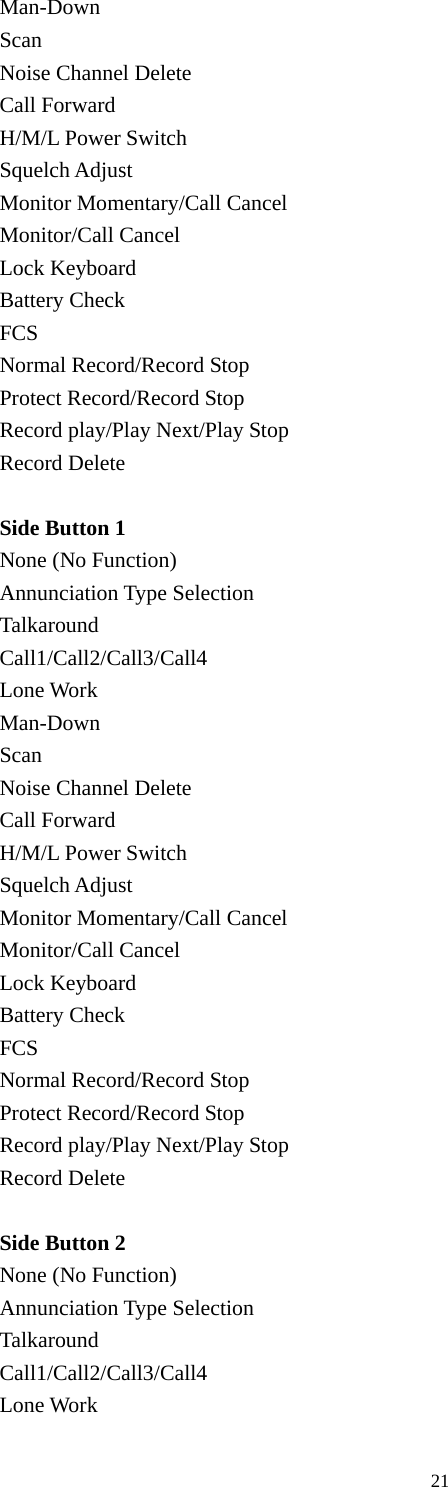 Man-Down Scan Noise Channel Delete Call Forward H/M/L Power Switch Squelch Adjust Monitor Momentary/Call Cancel Monitor/Call Cancel Lock Keyboard Battery Check FCS Normal Record/Record Stop Protect Record/Record Stop Record play/Play Next/Play Stop Record Delete  Side Button 1 None (No Function) Annunciation Type Selection Talkaround Call1/Call2/Call3/Call4 Lone Work Man-Down Scan Noise Channel Delete Call Forward H/M/L Power Switch Squelch Adjust Monitor Momentary/Call Cancel Monitor/Call Cancel Lock Keyboard Battery Check FCS Normal Record/Record Stop Protect Record/Record Stop Record play/Play Next/Play Stop Record Delete  Side Button 2   None (No Function) Annunciation Type Selection Talkaround Call1/Call2/Call3/Call4 Lone Work                                               21 