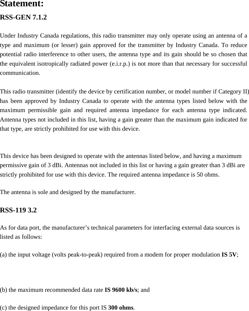 Statement: RSS-GEN 7.1.2  Under Industry Canada regulations, this radio transmitter may only operate using an antenna of a type and maximum (or lesser) gain approved for the transmitter by Industry Canada. To reduce potential radio interference to other users, the antenna type and its gain should be so chosen that the equivalent isotropically radiated power (e.i.r.p.) is not more than that necessary for successful communication.  This radio transmitter (identify the device by certification number, or model number if Category II) has been approved by Industry Canada to operate with the antenna types listed below with the maximum permissible gain and required antenna impedance for each antenna type indicated. Antenna types not included in this list, having a gain greater than the maximum gain indicated for that type, are strictly prohibited for use with this device.  This device has been designed to operate with the antennas listed below, and having a maximum permissive gain of 3 dBi. Antennas not included in this list or having a gain greater than 3 dBi are strictly prohibited for use with this device. The required antenna impedance is 50 ohms. The antenna is sole and designed by the manufacturer. RSS-119 3.2 As for data port, the manufacturer&rsquo;s technical parameters for interfacing external data sources is listed as follows: (a) the input voltage (volts peak-to-peak) required from a modem for proper modulation IS 5V;  (b) the maximum recommended data rate IS 9600 kb/s; and (c) the designed impedance for this port IS 300 ohms.  