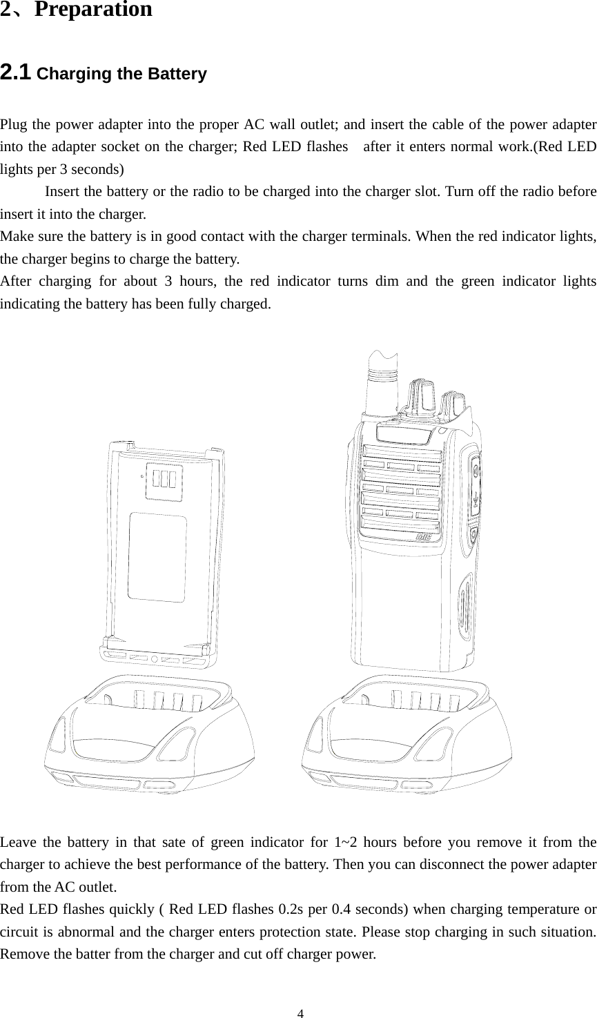 2、Preparation 2.1 Charging the Battery Plug the power adapter into the proper AC wall outlet; and insert the cable of the power adapter into the adapter socket on the charger; Red LED flashes   after it enters normal work.(Red LED lights per 3 seconds) Insert the battery or the radio to be charged into the charger slot. Turn off the radio before insert it into the charger. Make sure the battery is in good contact with the charger terminals. When the red indicator lights, the charger begins to charge the battery. After charging for about 3 hours, the red indicator turns dim and the green indicator lights indicating the battery has been fully charged.    Leave the battery in that sate of green indicator for 1~2 hours before you remove it from the charger to achieve the best performance of the battery. Then you can disconnect the power adapter from the AC outlet. Red LED flashes quickly ( Red LED flashes 0.2s per 0.4 seconds) when charging temperature or circuit is abnormal and the charger enters protection state. Please stop charging in such situation. Remove the batter from the charger and cut off charger power.                                                  4 