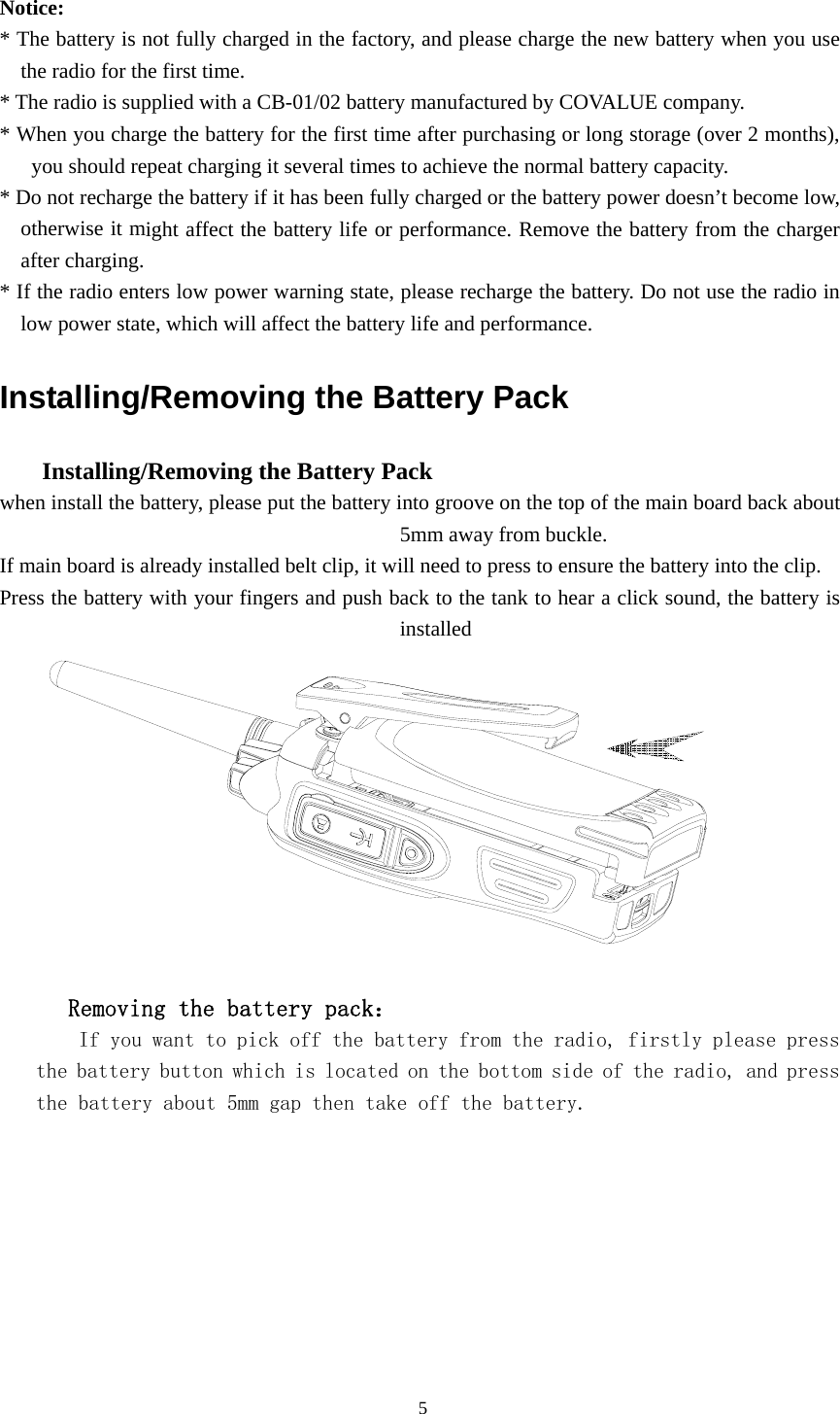  Notice:  * The battery is not fully charged in the factory, and please charge the new battery when you use the radio for the first time.   * The radio is supplied with a CB-01/02 battery manufactured by COVALUE company. * When you charge the battery for the first time after purchasing or long storage (over 2 months), you should repeat charging it several times to achieve the normal battery capacity.   * Do not recharge the battery if it has been fully charged or the battery power doesn&rsquo;t become low, otherwise it might affect the battery life or performance. Remove the battery from the charger after charging.   * If the radio enters low power warning state, please recharge the battery. Do not use the radio in low power state, which will affect the battery life and performance.   Installing/Removing the Battery Pack       Installing/Removing the Battery Pack   when install the battery, please put the battery into groove on the top of the main board back about 5mm away from buckle.   If main board is already installed belt clip, it will need to press to ensure the battery into the clip. Press the battery with your fingers and push back to the tank to hear a click sound, the battery is installed           Removing the battery pack：     If you want to pick off the battery from the radio, firstly please press the battery button which is located on the bottom side of the radio, and press the battery about 5mm gap then take off the battery.                                               5 