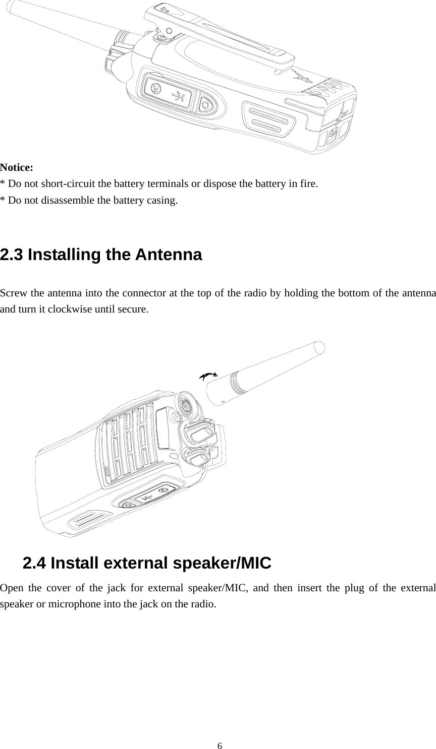  Notice:  * Do not short-circuit the battery terminals or dispose the battery in fire. * Do not disassemble the battery casing.    2.3 Installing the Antenna   Screw the antenna into the connector at the top of the radio by holding the bottom of the antenna and turn it clockwise until secure.   2.4 Install external speaker/MIC Open the cover of the jack for external speaker/MIC, and then insert the plug of the external speaker or microphone into the jack on the radio.                                                 6 