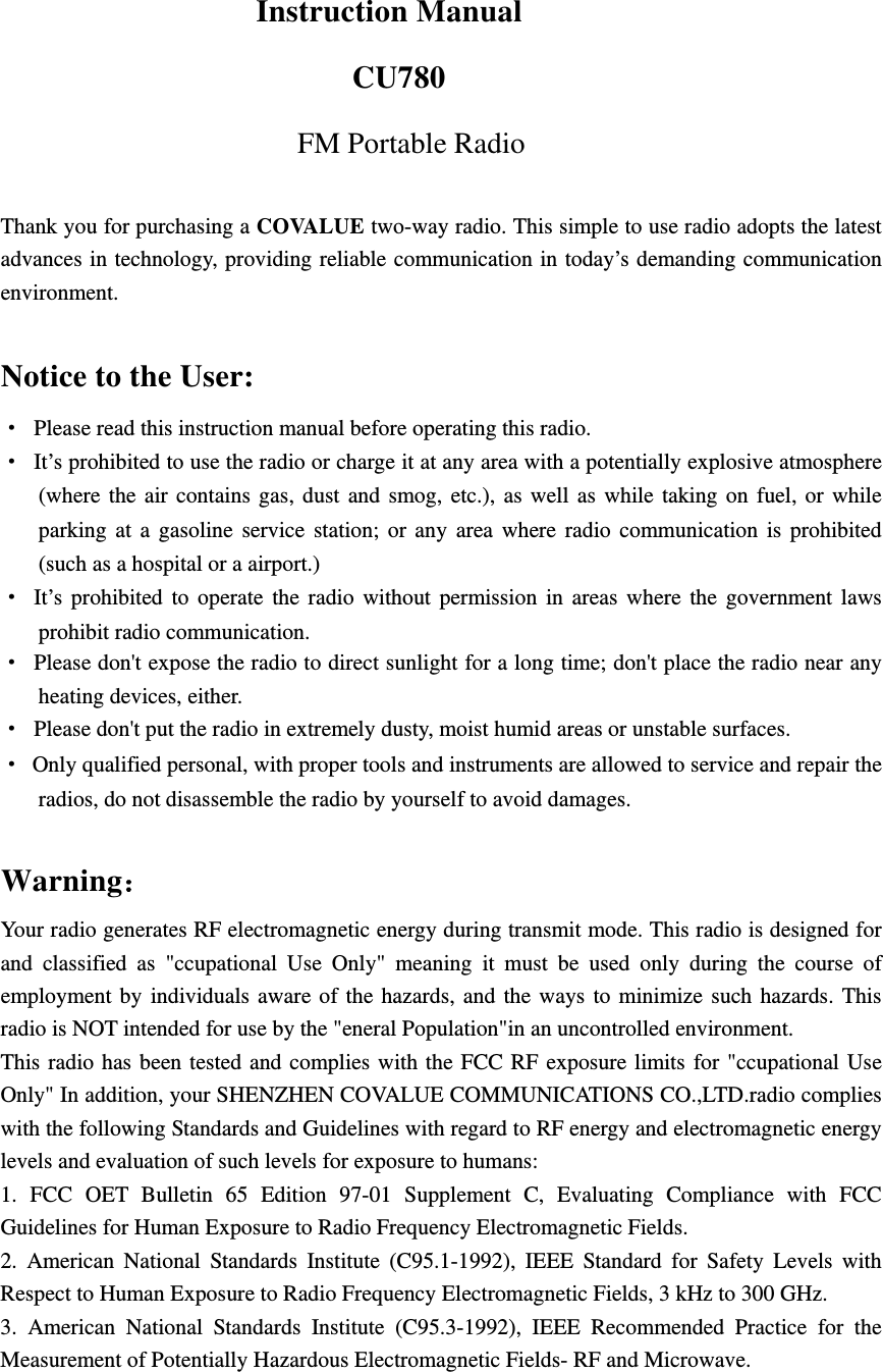   Instruction Manual CU780 FM Portable Radio  Thank you for purchasing a COVALUE two-way radio. This simple to use radio adopts the latest advances in technology, providing reliable communication in today&rsquo;s demanding communication environment.   Notice to the User: &middot;  Please read this instruction manual before operating this radio.   &middot;  It&rsquo;s prohibited to use the radio or charge it at any area with a potentially explosive atmosphere (where the air contains gas, dust and smog, etc.), as well as while taking on fuel, or while parking at a gasoline service station; or any area where radio communication is prohibited (such as a hospital or a airport.) &middot; It&rsquo;s prohibited to operate the radio without permission in areas where the government laws prohibit radio communication. &middot;  Please don't expose the radio to direct sunlight for a long time; don't place the radio near any heating devices, either. &middot;  Please don't put the radio in extremely dusty, moist humid areas or unstable surfaces. &middot;  Only qualified personal, with proper tools and instruments are allowed to service and repair the radios, do not disassemble the radio by yourself to avoid damages.  Warning： Your radio generates RF electromagnetic energy during transmit mode. This radio is designed for and classified as "ccupational Use Only" meaning it must be used only during the course of employment by individuals aware of the hazards, and the ways to minimize such hazards. This radio is NOT intended for use by the "eneral Population"in an uncontrolled environment. This radio has been tested and complies with the FCC RF exposure limits for "ccupational Use Only" In addition, your SHENZHEN COVALUE COMMUNICATIONS CO.,LTD.radio complies with the following Standards and Guidelines with regard to RF energy and electromagnetic energy levels and evaluation of such levels for exposure to humans:   1. FCC OET Bulletin 65 Edition 97-01 Supplement C, Evaluating Compliance with FCC Guidelines for Human Exposure to Radio Frequency Electromagnetic Fields.   2. American National Standards Institute (C95.1-1992), IEEE Standard for Safety Levels with Respect to Human Exposure to Radio Frequency Electromagnetic Fields, 3 kHz to 300 GHz.   3. American National Standards Institute (C95.3-1992), IEEE Recommended Practice for the Measurement of Potentially Hazardous Electromagnetic Fields- RF and Microwave.   