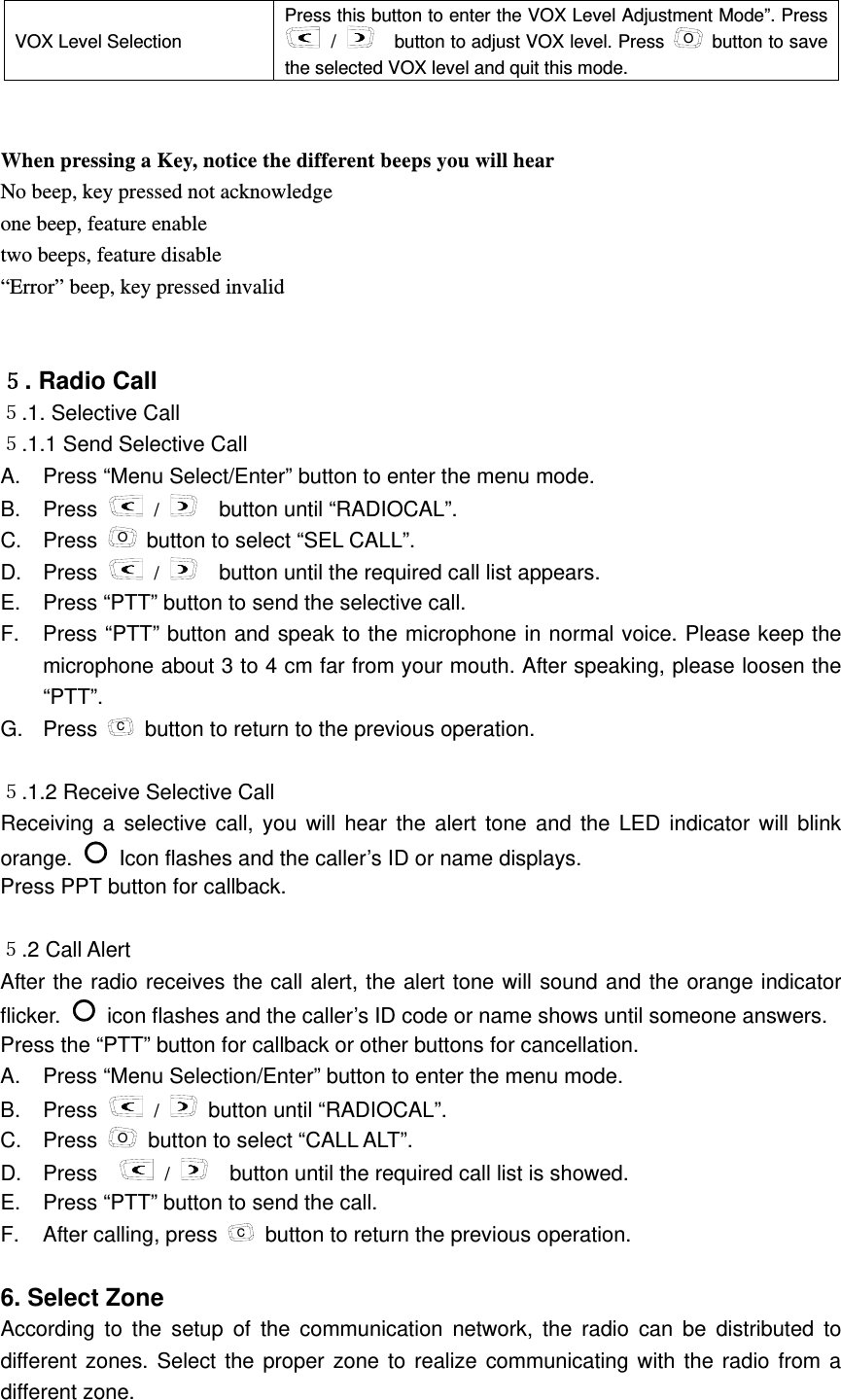 VOX Level Selection   Press this button to enter the VOX Level Adjustment Mode&rdquo;. Press  /      button to adjust VOX level. Press  O  button to save the selected VOX level and quit this mode.   When pressing a Key, notice the different beeps you will hear No beep, key pressed not acknowledge one beep, feature enable two beeps, feature disable &ldquo;Error&rdquo; beep, key pressed invalid    ５. Radio Call     ５.1. Selective Call     ５.1.1 Send Selective Call   A.  Press &ldquo;Menu Select/Enter&rdquo; button to enter the menu mode.   B. Press   /      button until &ldquo;RADIOCAL&rdquo;.   C. Press O button to select &ldquo;SEL CALL&rdquo;.   D. Press   /      button until the required call list appears. E.  Press &ldquo;PTT&rdquo; button to send the selective call.   F.  Press &ldquo;PTT&rdquo; button and speak to the microphone in normal voice. Please keep the microphone about 3 to 4 cm far from your mouth. After speaking, please loosen the &ldquo;PTT&rdquo;.  G. Press C  button to return to the previous operation.    ５.1.2 Receive Selective Call   Receiving a selective call, you will hear the alert tone and the LED indicator will blink orange.   Icon flashes and the caller&rsquo;s ID or name displays.     Press PPT button for callback.  ５.2 Call Alert    After the radio receives the call alert, the alert tone will sound and the orange indicator flicker.   icon flashes and the caller&rsquo;s ID code or name shows until someone answers.   Press the &ldquo;PTT&rdquo; button for callback or other buttons for cancellation.     A.  Press &ldquo;Menu Selection/Enter&rdquo; button to enter the menu mode.     B. Press   /   button until &ldquo;RADIOCAL&rdquo;. C. Press O  button to select &ldquo;CALL ALT&rdquo;.     D. Press    /     button until the required call list is showed.     E.  Press &ldquo;PTT&rdquo; button to send the call.   F. After calling, press C  button to return the previous operation.    6. Select Zone   According to the setup of the communication network, the radio can be distributed to different zones. Select the proper zone to realize communicating with the radio from a different zone.   