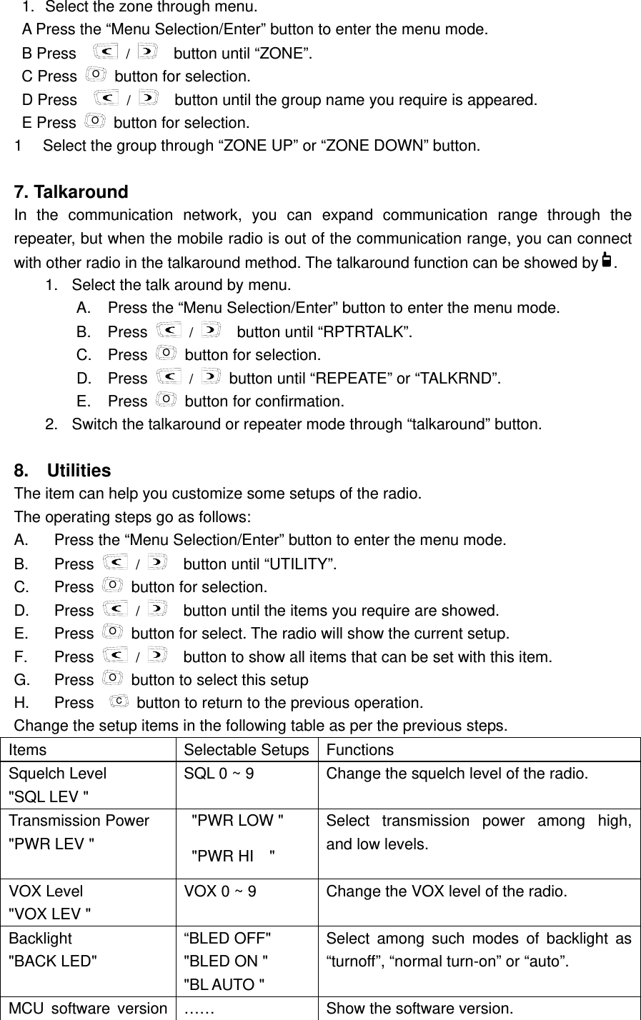 and low levels.     1.  Select the zone through menu.   A Press the &ldquo;Menu Selection/Enter&rdquo; button to enter the menu mode. B Press     /   button until &ldquo;ZONE&rdquo;.   C Press  O  button for selection.   D Press     /     button until the group name you require is appeared.   E Press  O  button for selection. 1  Select the group through &ldquo;ZONE UP&rdquo; or &ldquo;ZONE DOWN&rdquo; button.      7. Talkaround   In the communication network, you can expand communication range through the repeater, but when the mobile radio is out of the communication range, you can connect with other radio in the talkaround method. The talkaround function can be showed by .  1.  Select the talk around by menu.   A.  Press the &ldquo;Menu Selection/Enter&rdquo; button to enter the menu mode. B. Press   /     button until &ldquo;RPTRTALK&rdquo;.     C. Press O  button for selection. D. Press   /   button until &ldquo;REPEATE&rdquo; or &ldquo;TALKRND&rdquo;. E. Press O  button for confirmation.   2.  Switch the talkaround or repeater mode through &ldquo;talkaround&rdquo; button.    8.  Utilities   The item can help you customize some setups of the radio.   The operating steps go as follows:     A.  Press the &ldquo;Menu Selection/Enter&rdquo; button to enter the menu mode. B. Press   /     button until &ldquo;UTILITY&rdquo;. C. Press O  button for selection. D. Press   /     button until the items you require are showed.   E. Press O  button for select. The radio will show the current setup. F. Press   /     button to show all items that can be set with this item. G. Press O  button to select this setup H. Press  C  button to return to the previous operation.   Change the setup items in the following table as per the previous steps.   Items   Selectable Setups  Functions  Squelch Level   "SQL LEV " SQL 0 ~ 9  Change the squelch level of the radio. Transmission Power   "PWR LEV "   "PWR LOW " "PWR HI  " Select transmission power among high, VOX Level   "VOX LEV " VOX 0 ~ 9  Change the VOX level of the radio.   Backlight    "BACK LED" &ldquo;BLED OFF" "BLED ON " "BL AUTO " Select among such modes of backlight as &ldquo;turnoff&rdquo;, &ldquo;normal turn-on&rdquo; or &ldquo;auto&rdquo;.   MCU software version  &hellip;&hellip;  Show the software version.   