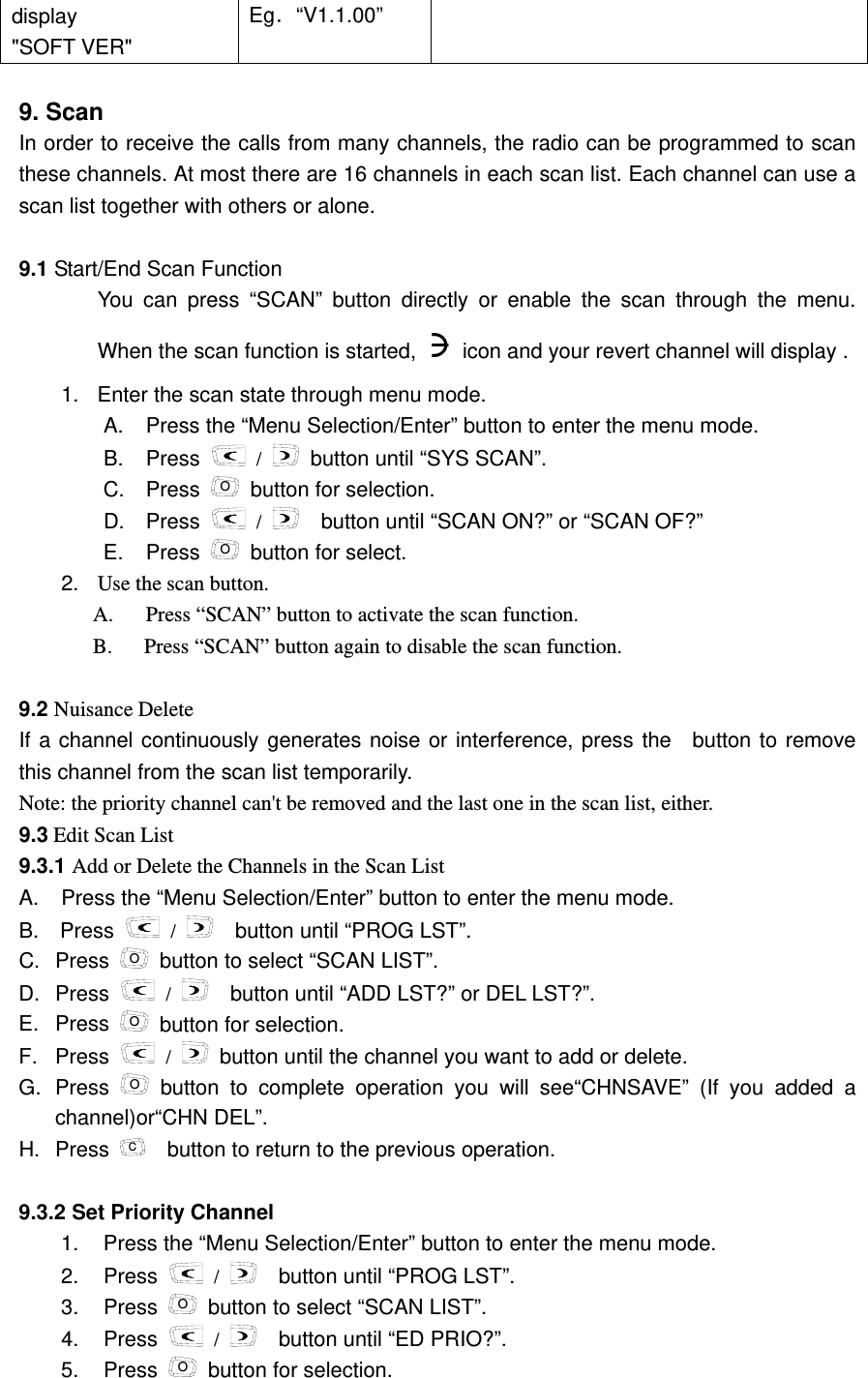 display    "SOFT VER" Eg．&ldquo;V1.1.00&rdquo;  9. Scan   In order to receive the calls from many channels, the radio can be programmed to scan these channels. At most there are 16 channels in each scan list. Each channel can use a scan list together with others or alone.    9.1 Start/End Scan Function   You can press &ldquo;SCAN&rdquo; button directly or enable the scan through the menu. When the scan function is started,    icon and your revert channel will display .     1.  Enter the scan state through menu mode.     A.  Press the &ldquo;Menu Selection/Enter&rdquo; button to enter the menu mode. B. Press   /   button until &ldquo;SYS SCAN&rdquo;. C. Press O  button for selection. D. Press   /     button until &ldquo;SCAN ON?&rdquo; or &ldquo;SCAN OF?&rdquo; E. Press O  button for select. 2.  Use the scan button. A.  Press &ldquo;SCAN&rdquo; button to activate the scan function.   B.      Press &ldquo;SCAN&rdquo; button again to disable the scan function.  9.2 Nuisance Delete     If a channel continuously generates noise or interference, press the  button to remove this channel from the scan list temporarily.   Note: the priority channel can't be removed and the last one in the scan list, either.     9.3 Edit Scan List   9.3.1 Add or Delete the Channels in the Scan List         A.  Press the &ldquo;Menu Selection/Enter&rdquo; button to enter the menu mode. B.  Press   /     button until &ldquo;PROG LST&rdquo;. C. Press  O  button to select &ldquo;SCAN LIST&rdquo;. D. Press   /     button until &ldquo;ADD LST?&rdquo; or DEL LST?&rdquo;.   E. Press  O  button for selection. F. Press   /   button until the channel you want to add or delete. G. Press  O button to complete operation you will see&ldquo;CHNSAVE&rdquo; (If you added a channel)or&ldquo;CHN DEL&rdquo;.   H. Press  C    button to return to the previous operation.  9.3.2 Set Priority Channel     1.  Press the &ldquo;Menu Selection/Enter&rdquo; button to enter the menu mode. 2. Press   /     button until &ldquo;PROG LST&rdquo;. 3. Press O  button to select &ldquo;SCAN LIST&rdquo;. 4. Press   /     button until &ldquo;ED PRIO?&rdquo;. 5. Press O  button for selection. 