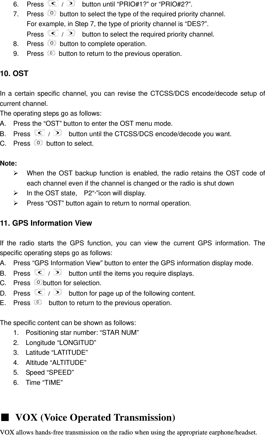 6. Press   /     button until &ldquo;PRIO#1?&rdquo; or &ldquo;PRIO#2?&rdquo;. 7. Press O  button to select the type of the required priority channel. For example, in Step 7, the type of priority channel is &ldquo;DES?&rdquo;.     Press   /     button to select the required priority channel.   8. Press O  button to complete operation. 9. Press C  button to return to the previous operation.  10. OST  In a certain specific channel, you can revise the CTCSS/DCS encode/decode setup of current channel.   The operating steps go as follows:         A.  Press the &ldquo;OST&rdquo; button to enter the OST menu mode.   B. Press   /     button until the CTCSS/DCS encode/decode you want.       C. Press O  button to select.  Note:  &frac34;  When the OST backup function is enabled, the radio retains the OST code of each channel even if the channel is changed or the radio is shut down     &frac34;  In the OST state,    P2&ldquo;&middot;&rdquo;icon will display.     &frac34;  Press &ldquo;OST&rdquo; button again to return to normal operation.  11. GPS Information View    If the radio starts the GPS function, you can view the current GPS information. The specific operating steps go as follows:     A.  Press &ldquo;GPS Information View&rdquo; button to enter the GPS information display mode.   B. Press   /   button until the items you require displays. C. Press Obutton for selection. D. Press   /     button for page up of the following content. E. Press C    button to return to the previous operation.  The specific content can be shown as follows:   1.  Positioning star number: &ldquo;STAR NUM&rdquo;     2. Longitude &ldquo;LONGITUD&rdquo;    3.  Latitude &ldquo;LATITUDE&rdquo;    4.  Altitude &ldquo;ALTITUDE&rdquo;    5.  Speed &ldquo;SPEED&rdquo;    6. Time &ldquo;TIME&rdquo;    ■ VOX (Voice Operated Transmission)  VOX allows hands-free transmission on the radio when using the appropriate earphone/headset. 