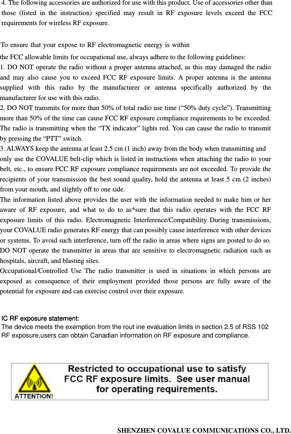 4. The following accessories are authorized for use with this product. Use of accessories other than those (listed in the instruction) specified may result in RF exposure levels exceed the FCC requirements for wireless RF exposure.  To ensure that your expose to RF electromagnetic energy is within the FCC allowable limits for occupational use, always adhere to the following guidelines: 1. DO NOT operate the radio without a proper antenna attached, as this may damaged the radio and may also cause you to exceed FCC RF exposure limits. A proper antenna is the antenna supplied with this radio by the manufacturer or antenna specifically authorized by the manufacturer for use with this radio. 2. DO NOT transmits for more than 50% of total radio use time (&ldquo;50% duty cycle&rdquo;). Transmitting more than 50% of the time can cause FCC RF exposure compliance requirements to be exceeded. The radio is transmitting when the &ldquo;TX indicator&rdquo; lights red. You can cause the radio to transmit by pressing the &ldquo;PTT&rdquo; switch. 3. ALWAYS keep the antenna at least 2.5 cm (1 inch) away from the body when transmitting and only use the COVALUE belt-clip which is listed in instructions when attaching the radio to your belt, etc., to ensure FCC RF exposure compliance requirements are not exceeded. To provide the recipients of your transmission the best sound quality, hold the antenna at least 5 cm (2 inches) from your mouth, and slightly off to one side.   The information listed above provides the user with the information needed to make him or her aware of RF exposure, and what to do to as*sure that this radio operates with the FCC RF exposure limits of this radio. Electromagnetic Interference/Compatibility During transmissions, your COVALUE radio generates RF energy that can possibly cause interference with other devices or systems. To avoid such interference, turn off the radio in areas where signs are posted to do so. DO NOT operate the transmitter in areas that are sensitive to electromagnetic radiation such as hospitals, aircraft, and blasting sites. Occupational/Controlled Use The radio transmitter is used in situations in which persons are exposed as consequence of their employment provided those persons are fully aware of the potential for exposure and can exercise control over their exposure.      SHENZHEN COVALUE COMMUNICATIONS CO., LTD.          IC RF exposure statement:The device meets the exemption from the rout ine evaluation limits in section 2.5 of RSS 102RF exposure,users can obtain Canadian information on RF exposure and compliance.IC RF exposure statement:IC RF exposure statement:IC RF exposure statement: