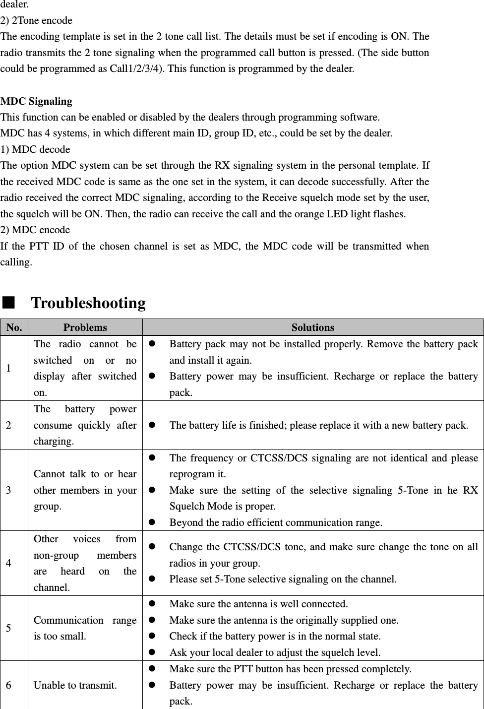 dealer. 2) 2Tone encode The encoding template is set in the 2 tone call list. The details must be set if encoding is ON. The radio transmits the 2 tone signaling when the programmed call button is pressed. (The side button could be programmed as Call1/2/3/4). This function is programmed by the dealer.  MDC Signaling This function can be enabled or disabled by the dealers through programming software. MDC has 4 systems, in which different main ID, group ID, etc., could be set by the dealer. 1) MDC decode The option MDC system can be set through the RX signaling system in the personal template. If the received MDC code is same as the one set in the system, it can decode successfully. After the radio received the correct MDC signaling, according to the Receive squelch mode set by the user, the squelch will be ON. Then, the radio can receive the call and the orange LED light flashes. 2) MDC encode If the PTT ID of the chosen channel is set as MDC, the MDC code will be transmitted when calling.  ■  Troubleshooting   No.  Problems  Solutions 1 The radio cannot be switched on or no display after switched on. z Battery pack may not be installed properly. Remove the battery pack and install it again. z Battery power may be insufficient. Recharge or replace the battery pack. 2 The battery power consume quickly after charging. z The battery life is finished; please replace it with a new battery pack. 3 Cannot talk to or hear other members in your group. z The frequency or CTCSS/DCS signaling are not identical and please reprogram it. z Make sure the setting of the selective signaling 5-Tone in he RX Squelch Mode is proper.   z Beyond the radio efficient communication range. 4 Other voices from non-group members are heard on the channel. z Change the CTCSS/DCS tone, and make sure change the tone on all radios in your group. z Please set 5-Tone selective signaling on the channel. 5  Communication range is too small. z Make sure the antenna is well connected. z Make sure the antenna is the originally supplied one. z Check if the battery power is in the normal state. z Ask your local dealer to adjust the squelch level. 6  Unable to transmit. z Make sure the PTT button has been pressed completely. z Battery power may be insufficient. Recharge or replace the battery pack. 
