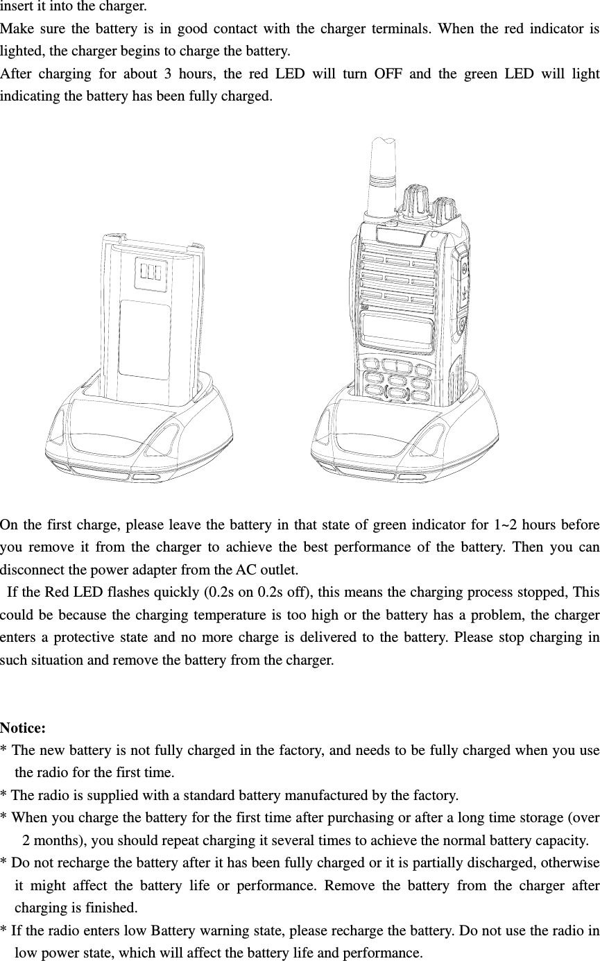 insert it into the charger. Make sure the battery is in good contact with the charger terminals. When the red indicator is lighted, the charger begins to charge the battery. After charging for about 3 hours, the red LED will turn OFF and the green LED will light indicating the battery has been fully charged.    On the first charge, please leave the battery in that state of green indicator for 1~2 hours before you remove it from the charger to achieve the best performance of the battery. Then you can disconnect the power adapter from the AC outlet.   If the Red LED flashes quickly (0.2s on 0.2s off), this means the charging process stopped, This could be because the charging temperature is too high or the battery has a problem, the charger enters a protective state and no more charge is delivered to the battery. Please stop charging in such situation and remove the battery from the charger.       Notice:  * The new battery is not fully charged in the factory, and needs to be fully charged when you use the radio for the first time.   * The radio is supplied with a standard battery manufactured by the factory. * When you charge the battery for the first time after purchasing or after a long time storage (over 2 months), you should repeat charging it several times to achieve the normal battery capacity.   * Do not recharge the battery after it has been fully charged or it is partially discharged, otherwise it might affect the battery life or performance. Remove the battery from the charger after charging is finished.   * If the radio enters low Battery warning state, please recharge the battery. Do not use the radio in low power state, which will affect the battery life and performance.   