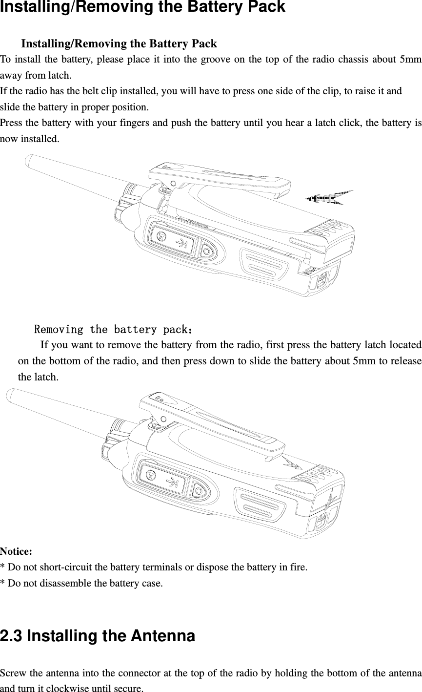 Installing/Removing the Battery Pack       Installing/Removing the Battery Pack   To install the battery, please place it into the groove on the top of the radio chassis about 5mm away from latch.   If the radio has the belt clip installed, you will have to press one side of the clip, to raise it and   slide the battery in proper position. Press the battery with your fingers and push the battery until you hear a latch click, the battery is now installed.           Removing the battery pack：         If you want to remove the battery from the radio, first press the battery latch located on the bottom of the radio, and then press down to slide the battery about 5mm to release the latch.  Notice:  * Do not short-circuit the battery terminals or dispose the battery in fire. * Do not disassemble the battery case.    2.3 Installing the Antenna   Screw the antenna into the connector at the top of the radio by holding the bottom of the antenna and turn it clockwise until secure. 