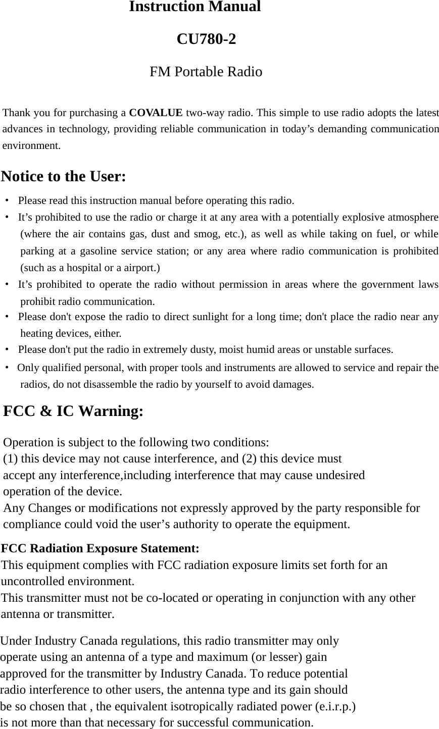   Instruction Manual CU780-2FM Portable Radio  Thank you for purchasing a COVALUE two-way radio. This simple to use radio adopts the latest advances in technology, providing reliable communication in today&rsquo;s demanding communication environment.   Notice to the User: &middot;  Please read this instruction manual before operating this radio.   &middot;  It&rsquo;s prohibited to use the radio or charge it at any area with a potentially explosive atmosphere (where the air contains gas, dust and smog, etc.), as well as while taking on fuel, or while parking at a gasoline service station; or any area where radio communication is prohibited (such as a hospital or a airport.) &middot; It&rsquo;s prohibited to operate the radio without permission in areas where the government laws prohibit radio communication. &middot;  Please don't expose the radio to direct sunlight for a long time; don't place the radio near any heating devices, either. &middot;  Please don't put the radio in extremely dusty, moist humid areas or unstable surfaces. &middot;  Only qualified personal, with proper tools and instruments are allowed to service and repair the radios, do not disassemble the radio by yourself to avoid damages.      FCC &amp; IC Warning: Operation is subject to the following two conditions: (1) this device may not cause interference, and (2) this device must   accept any interference,including interference that may cause undesired   operation of the device. Any Changes or modifications not expressly approved by the party responsible for compliance could void the user&rsquo;s authority to operate the equipment.     FCC Radiation Exposure Statement:     This equipment complies with FCC radiation exposure limits set forth for an uncontrolled environment.   This transmitter must not be co-located or operating in conjunction with any other antenna or transmitter.   Under Industry Canada regulations, this radio transmitter may only   operate using an antenna of a type and maximum (or lesser) gain approved for the transmitter by Industry Canada. To reduce potential   radio interference to other users, the antenna type and its gain should   be so chosen that , the equivalent isotropically radiated power (e.i.r.p.) is not more than that necessary for successful communication. 