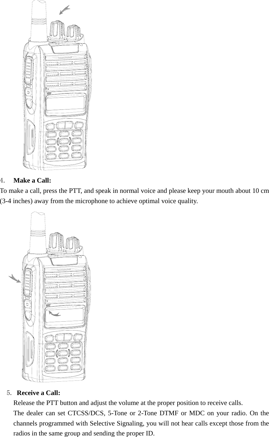  4.  Make a Call:   To make a call, press the PTT, and speak in normal voice and please keep your mouth about 10 cm (3-4 inches) away from the microphone to achieve optimal voice quality.     5. Receive a Call:   Release the PTT button and adjust the volume at the proper position to receive calls. The dealer can set CTCSS/DCS, 5-Tone or 2-Tone DTMF or MDC on your radio. On the channels programmed with Selective Signaling, you will not hear calls except those from the radios in the same group and sending the proper ID. 