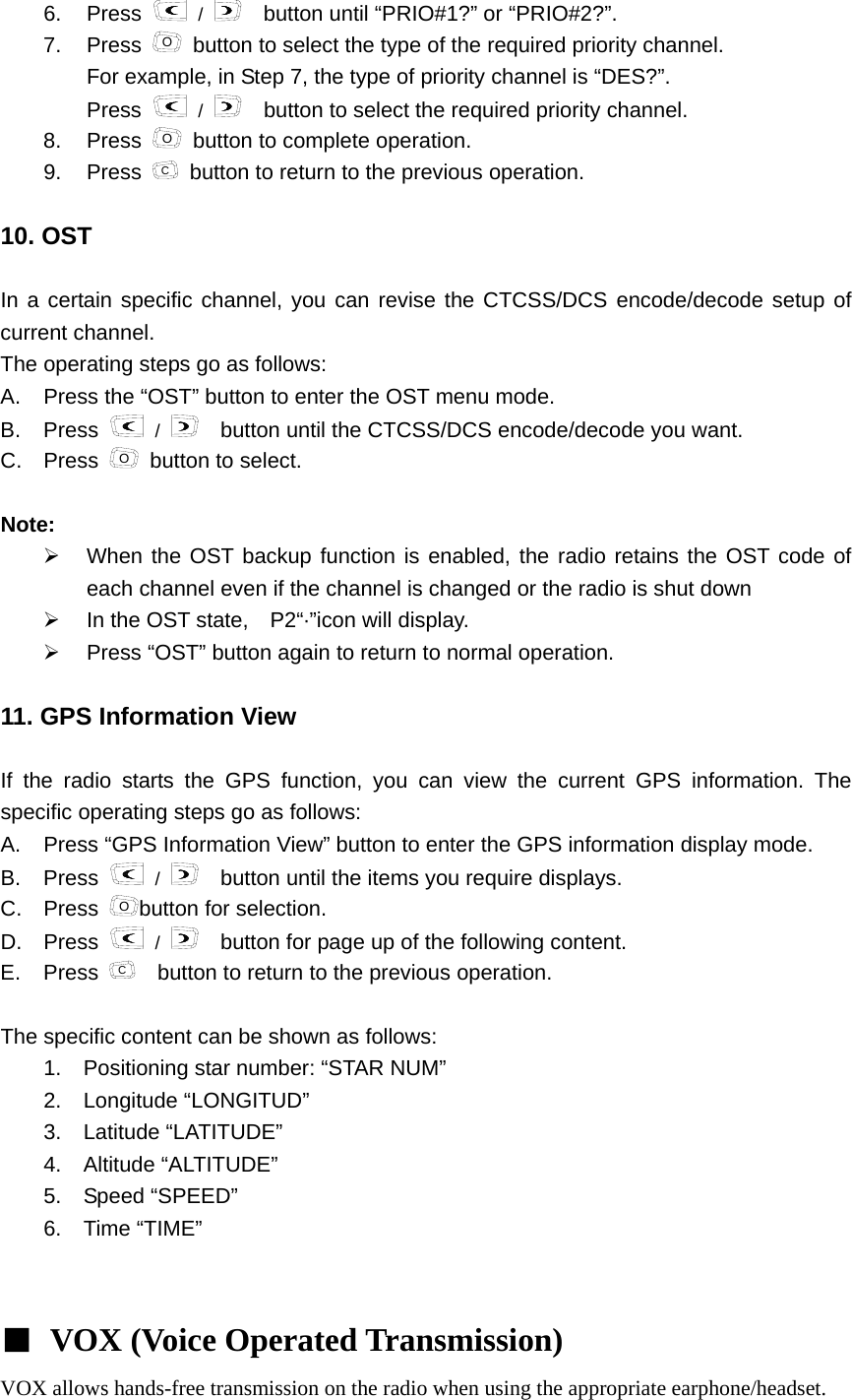 6. Press   /     button until &ldquo;PRIO#1?&rdquo; or &ldquo;PRIO#2?&rdquo;. 7. Press O  button to select the type of the required priority channel. For example, in Step 7, the type of priority channel is &ldquo;DES?&rdquo;.     Press   /     button to select the required priority channel.   8. Press O  button to complete operation. 9. Press C  button to return to the previous operation.  10. OST  In a certain specific channel, you can revise the CTCSS/DCS encode/decode setup of current channel.   The operating steps go as follows:         A.  Press the &ldquo;OST&rdquo; button to enter the OST menu mode.   B. Press   /     button until the CTCSS/DCS encode/decode you want.       C. Press O  button to select.  Note:  &frac34;  When the OST backup function is enabled, the radio retains the OST code of each channel even if the channel is changed or the radio is shut down     &frac34;  In the OST state,    P2&ldquo;&middot;&rdquo;icon will display.     &frac34;  Press &ldquo;OST&rdquo; button again to return to normal operation.  11. GPS Information View    If the radio starts the GPS function, you can view the current GPS information. The specific operating steps go as follows:     A.  Press &ldquo;GPS Information View&rdquo; button to enter the GPS information display mode.   B. Press   /   button until the items you require displays. C. Press Obutton for selection. D. Press   /     button for page up of the following content. E. Press C    button to return to the previous operation.  The specific content can be shown as follows:   1.  Positioning star number: &ldquo;STAR NUM&rdquo;     2.  Longitude &ldquo;LONGITUD&rdquo;    3.  Latitude &ldquo;LATITUDE&rdquo;    4.  Altitude &ldquo;ALTITUDE&rdquo;    5.  Speed &ldquo;SPEED&rdquo;    6. Time &ldquo;TIME&rdquo;    ■ VOX (Voice Operated Transmission)  VOX allows hands-free transmission on the radio when using the appropriate earphone/headset. 