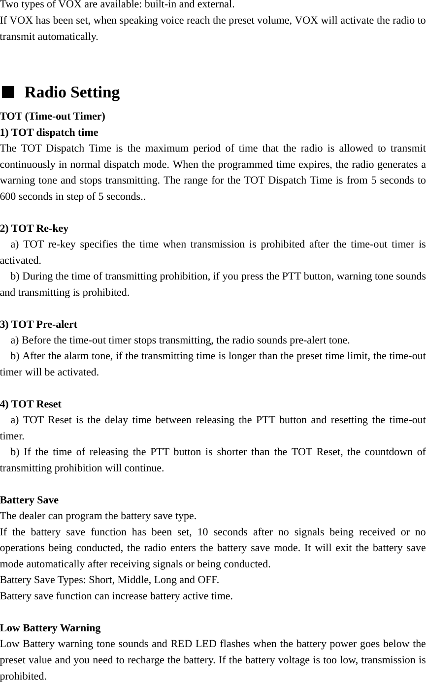 Two types of VOX are available: built-in and external. If VOX has been set, when speaking voice reach the preset volume, VOX will activate the radio to transmit automatically.     ■ Radio Setting TOT (Time-out Timer)   1) TOT dispatch time The TOT Dispatch Time is the maximum period of time that the radio is allowed to transmit continuously in normal dispatch mode. When the programmed time expires, the radio generates a warning tone and stops transmitting. The range for the TOT Dispatch Time is from 5 seconds to 600 seconds in step of 5 seconds..  2) TOT Re-key   a) TOT re-key specifies the time when transmission is prohibited after the time-out timer is activated.     b) During the time of transmitting prohibition, if you press the PTT button, warning tone sounds and transmitting is prohibited.  3) TOT Pre-alert     a) Before the time-out timer stops transmitting, the radio sounds pre-alert tone.       b) After the alarm tone, if the transmitting time is longer than the preset time limit, the time-out timer will be activated.  4) TOT Reset   a) TOT Reset is the delay time between releasing the PTT button and resetting the time-out timer.    b) If the time of releasing the PTT button is shorter than the TOT Reset, the countdown of transmitting prohibition will continue.    Battery Save   The dealer can program the battery save type. If the battery save function has been set, 10 seconds after no signals being received or no operations being conducted, the radio enters the battery save mode. It will exit the battery save mode automatically after receiving signals or being conducted. Battery Save Types: Short, Middle, Long and OFF. Battery save function can increase battery active time.    Low Battery Warning   Low Battery warning tone sounds and RED LED flashes when the battery power goes below the preset value and you need to recharge the battery. If the battery voltage is too low, transmission is prohibited.  