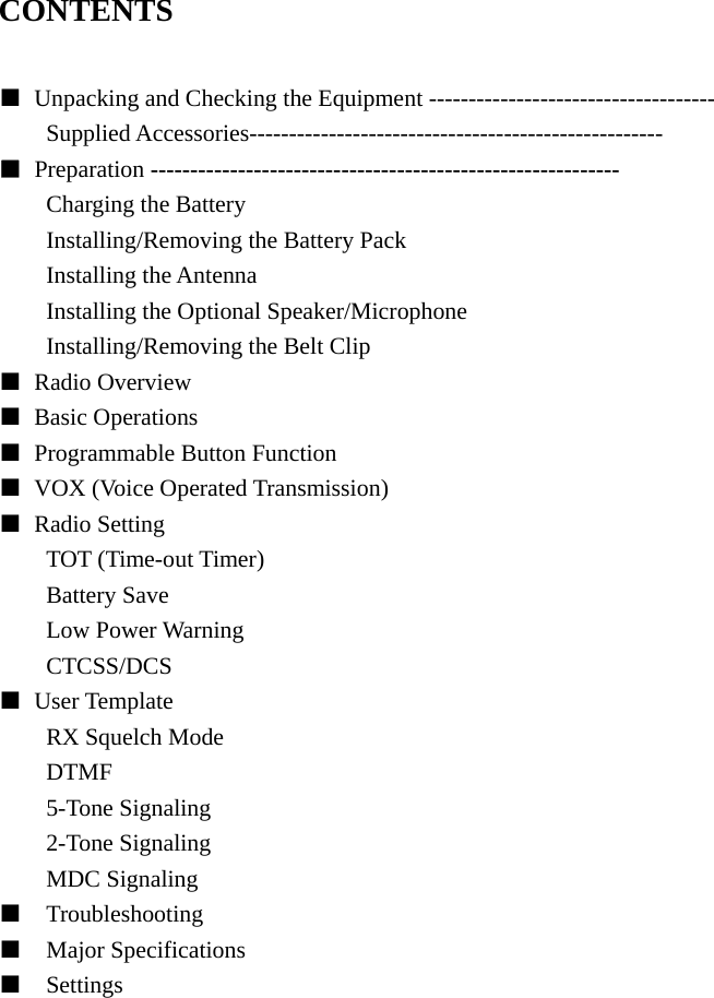 CONTENTS  ■  Unpacking and Checking the Equipment ------------------------------------ Supplied Accessories---------------------------------------------------- ■ Preparation ----------------------------------------------------------- Charging the Battery Installing/Removing the Battery Pack Installing the Antenna Installing the Optional Speaker/Microphone Installing/Removing the Belt Clip ■ Radio Overview  ■ Basic Operations ■  Programmable Button Function ■  VOX (Voice Operated Transmission) ■ Radio Setting TOT (Time-out Timer) Battery Save Low Power Warning CTCSS/DCS ■ User Template RX Squelch Mode DTMF 5-Tone Signaling 2-Tone Signaling MDC Signaling ■  Troubleshooting ■  Major Specifications ■  Settings                