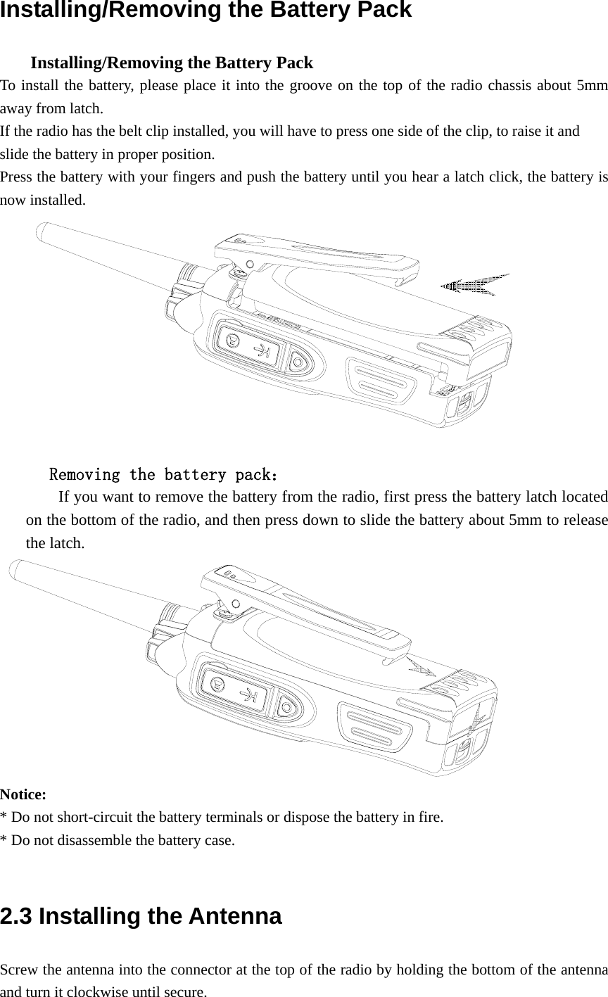Installing/Removing the Battery Pack       Installing/Removing the Battery Pack   To install the battery, please place it into the groove on the top of the radio chassis about 5mm away from latch.   If the radio has the belt clip installed, you will have to press one side of the clip, to raise it and   slide the battery in proper position. Press the battery with your fingers and push the battery until you hear a latch click, the battery is now installed.           Removing the battery pack：         If you want to remove the battery from the radio, first press the battery latch located on the bottom of the radio, and then press down to slide the battery about 5mm to release the latch.  Notice:  * Do not short-circuit the battery terminals or dispose the battery in fire. * Do not disassemble the battery case.    2.3 Installing the Antenna   Screw the antenna into the connector at the top of the radio by holding the bottom of the antenna and turn it clockwise until secure. 