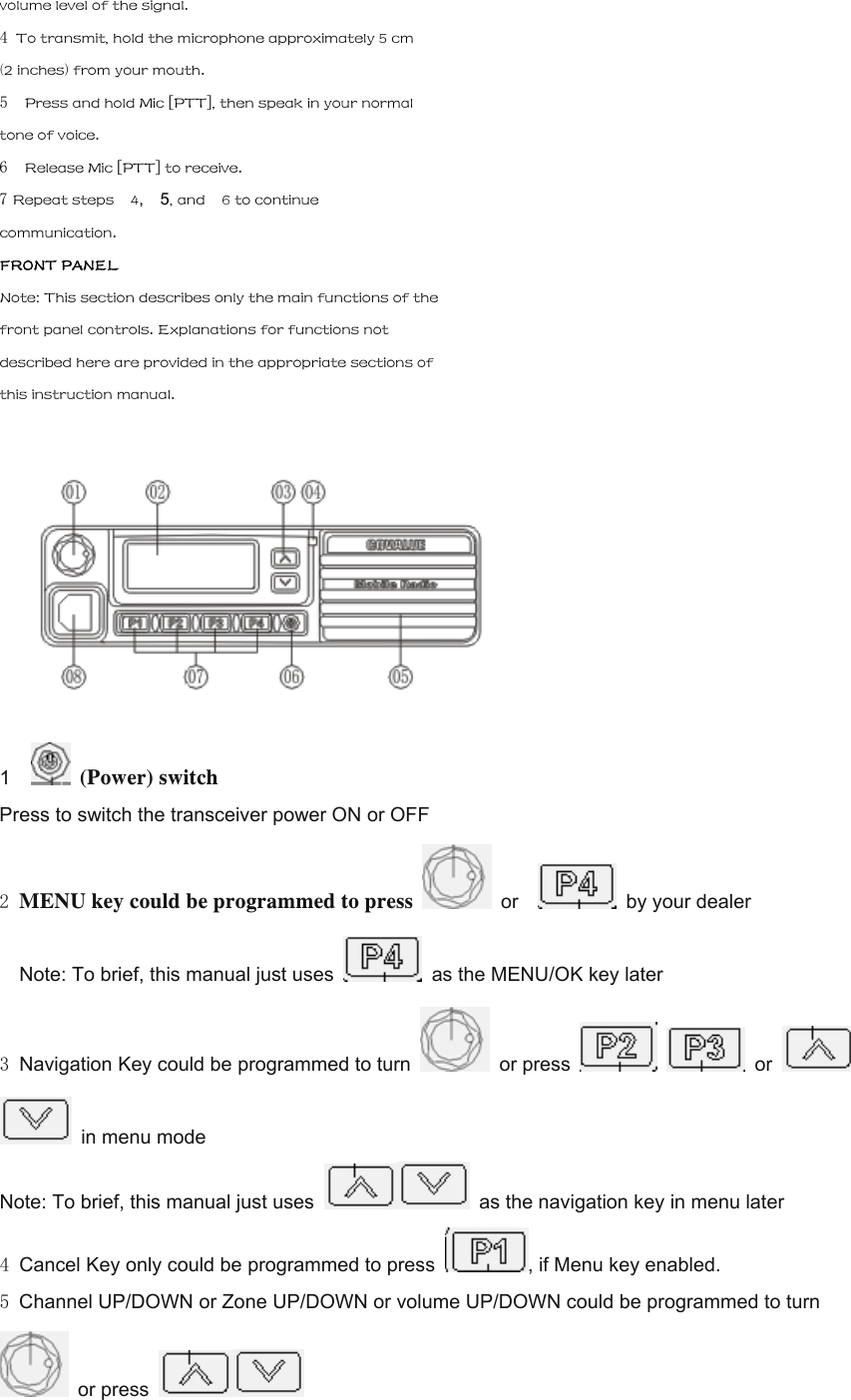 volume level of the signal. 4 To transmit, hold the microphone approximately 5 cm (2 inches) from your mouth. 5  Press and hold Mic [PTT], then speak in your normal tone of voice. 6  Release Mic [PTT] to receive. 7 Repeat steps    4,  5, and    6 to continue communication. FRONT PANEL Note: This section describes only the main functions of the front panel controls. Explanations for functions not described here are provided in the appropriate sections of this instruction manual.  1    (Power) switch Press to switch the transceiver power ON or OFF 2 MENU key could be programmed to press   or     by your dealer     Note: To brief, this manual just uses    as the MENU/OK key later 3 Navigation Key could be programmed to turn   or press    or     in menu mode Note: To brief, this manual just uses    as the navigation key in menu later 4 Cancel Key only could be programmed to press  , if Menu key enabled. 5 Channel UP/DOWN or Zone UP/DOWN or volume UP/DOWN could be programmed to turn  or press   